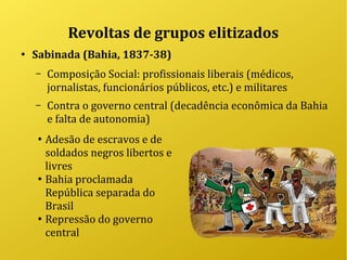 Revoltas de grupos elitizados
●
Sabinada (Bahia, 1837-38)
– Composição Social: profissionais liberais (médicos,
jornalistas, funcionários públicos, etc.) e militares
– Contra o governo central (decadência econômica da Bahia
e falta de autonomia)
●
Adesão de escravos e de
soldados negros libertos e
livres
●
Bahia proclamada
República separada do
Brasil
●
Repressão do governo
central
 