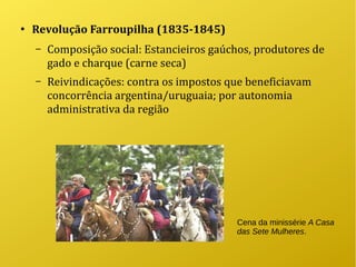 ●
Revolução Farroupilha (1835-1845)
– Composição social: Estancieiros gaúchos, produtores de
gado e charque (carne seca)
– Reivindicações: contra os impostos que beneficiavam
concorrência argentina/uruguaia; por autonomia
administrativa da região
Cena da minissérie A Casa
das Sete Mulheres.
 