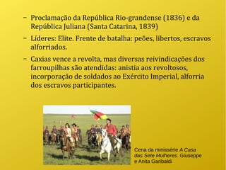 – Proclamação da República Rio-grandense (1836) e da
República Juliana (Santa Catarina, 1839)
– Líderes: Elite. Frente de batalha: peões, libertos, escravos
alforriados.
– Caxias vence a revolta, mas diversas reivindicações dos
farroupilhas são atendidas: anistia aos revoltosos,
incorporação de soldados ao Exército Imperial, alforria
dos escravos participantes.
Cena da minissérie A Casa
das Sete Mulheres. Giuseppe
e Anita Garibaldi
 