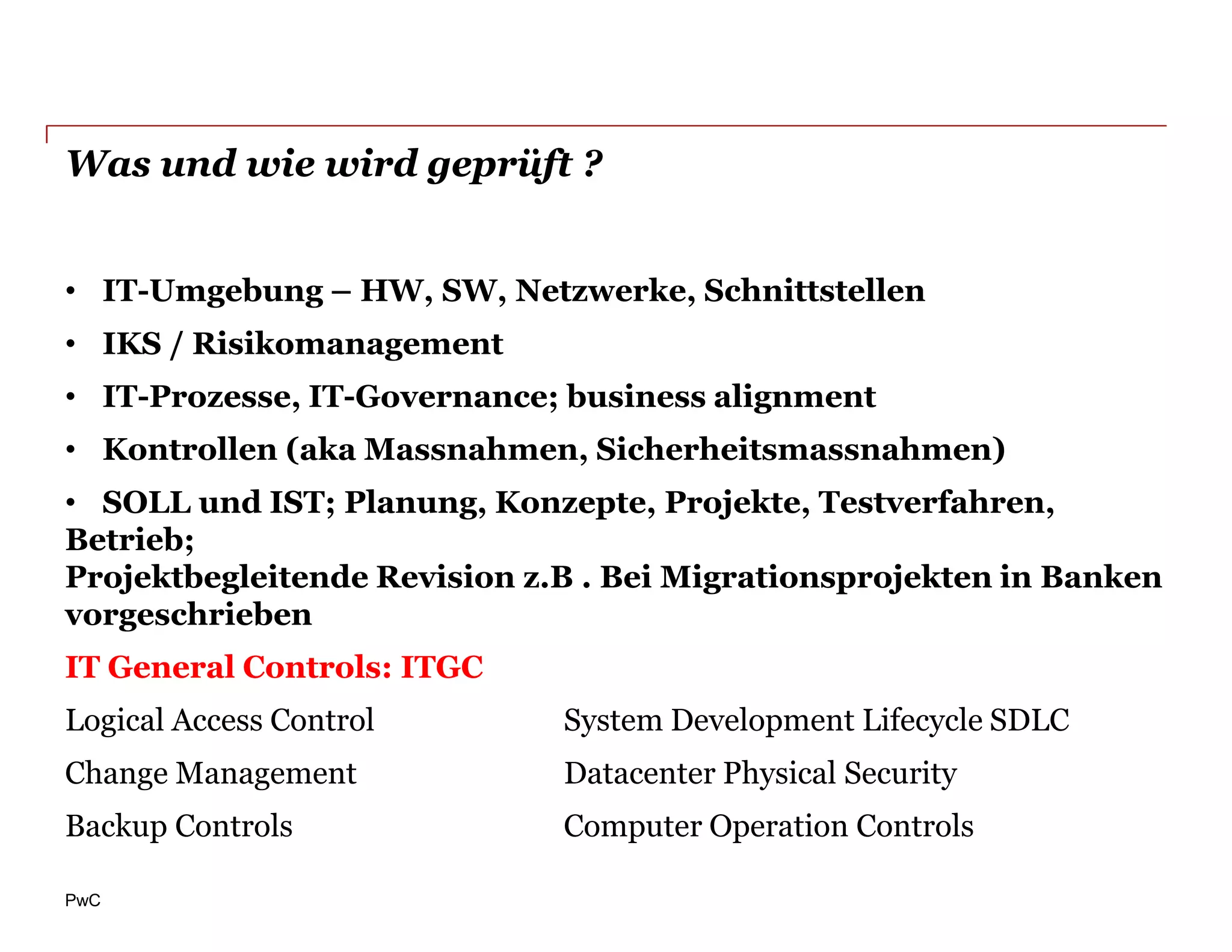 Was und wie wird geprüft ?


• IT-Umgebung – HW, SW, Netzwerke, Schnittstellen
• IKS / Risikomanagement
• IT-Prozesse, IT-Governance; business alignment
• Kontrollen (aka Massnahmen, Sicherheitsmassnahmen)
• SOLL und IST; Planung, Konzepte, Projekte, Testverfahren,
Betrieb;
Projektbegleitende Revision z.B . Bei Migrationsprojekten in Banken
vorgeschrieben
IT General Controls: ITGC
Logical Access Control        System Development Lifecycle SDLC
Change Management             Datacenter Physical Security
Backup Controls               Computer Operation Controls

PwC
 