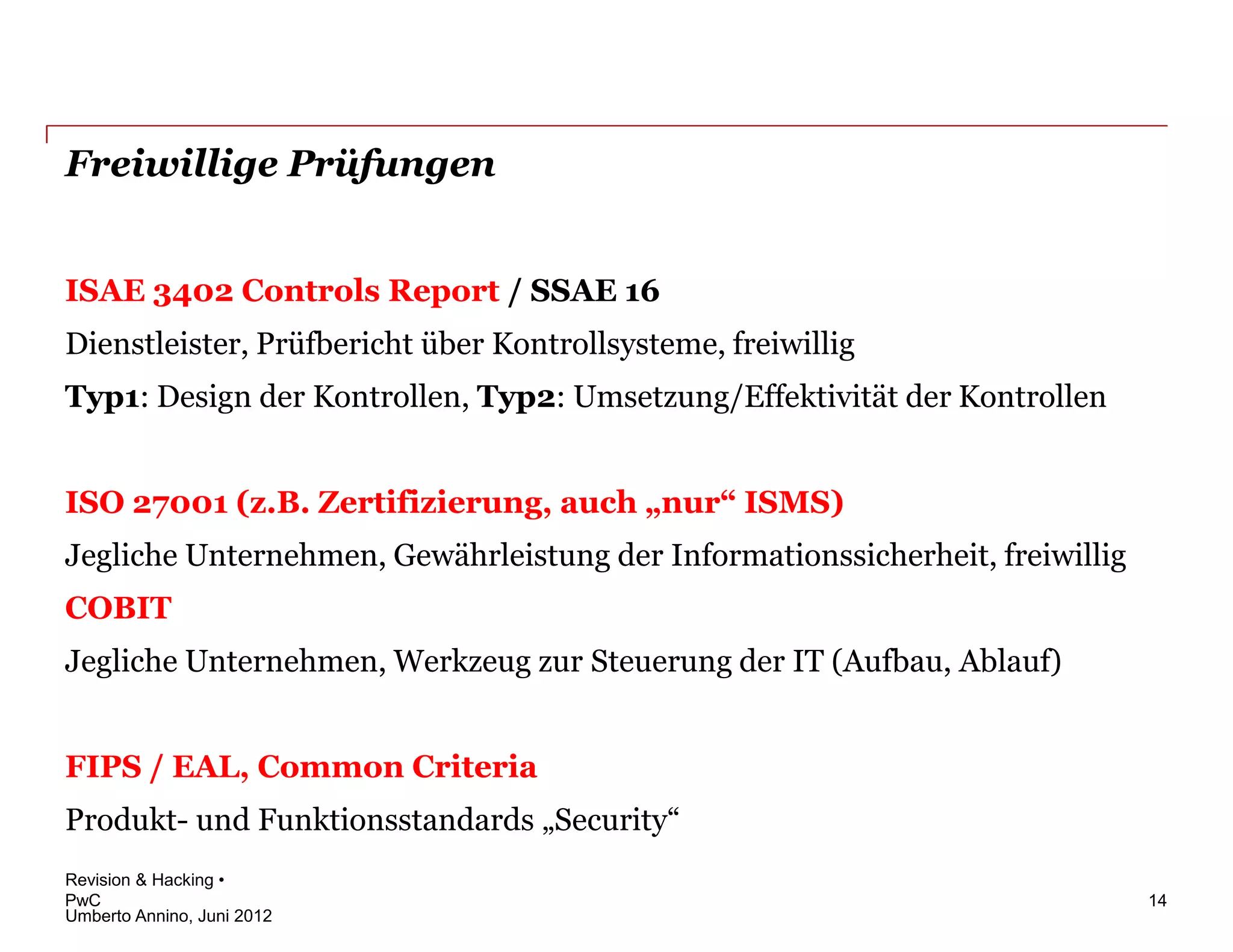 Freiwillige Prüfungen


ISAE 3402 Controls Report / SSAE 16
Dienstleister, Prüfbericht über Kontrollsysteme, freiwillig
Typ1: Design der Kontrollen, Typ2: Umsetzung/Effektivität der Kontrollen


ISO 27001 (z.B. Zertifizierung, auch „nur“ ISMS)
Jegliche Unternehmen, Gewährleistung der Informationssicherheit, freiwillig
COBIT
Jegliche Unternehmen, Werkzeug zur Steuerung der IT (Aufbau, Ablauf)


FIPS / EAL, Common Criteria
Produkt- und Funktionsstandards „Security“
Revision & Hacking •
PwC                                                                           14
Umberto Annino, Juni 2012
 