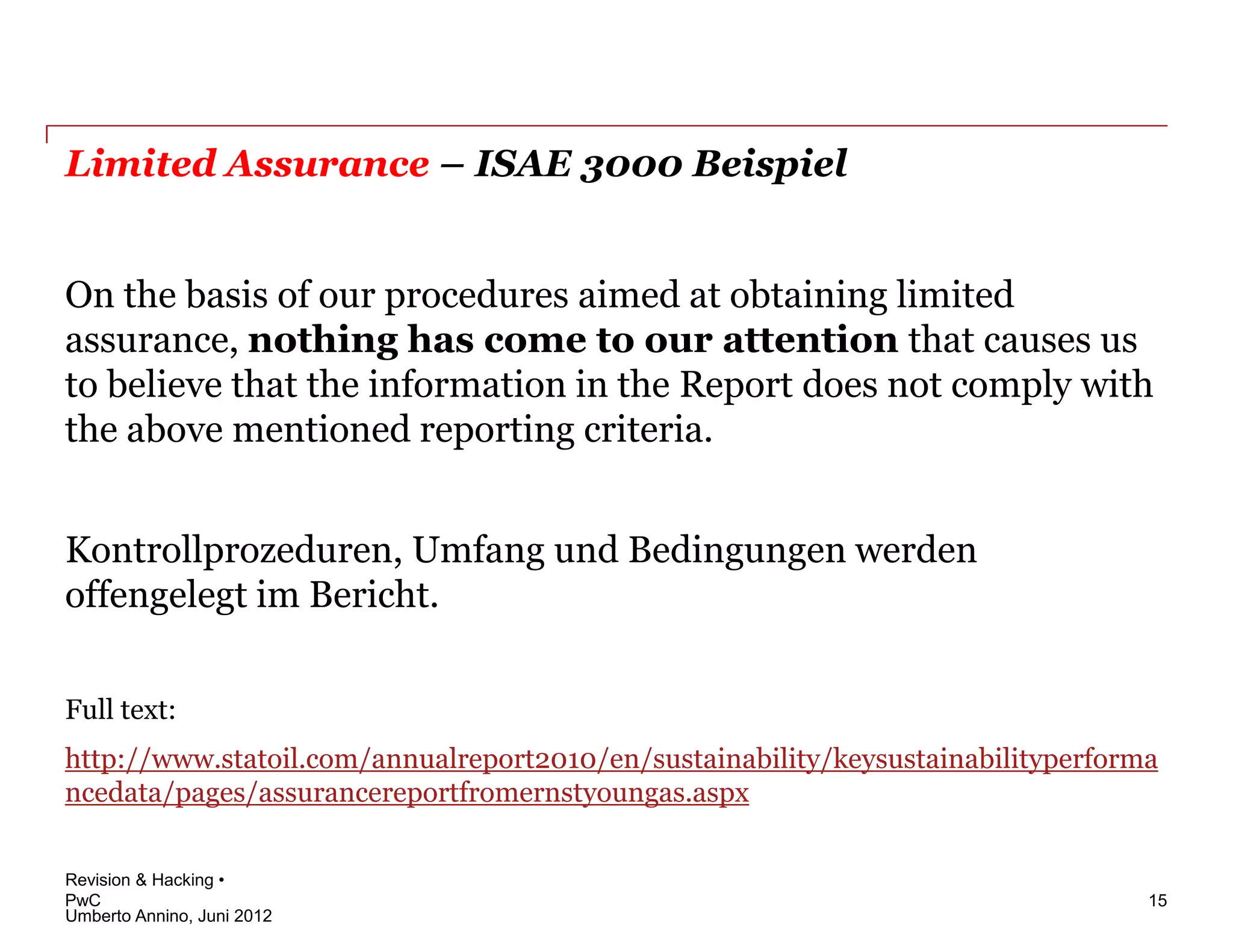 Limited Assurance – ISAE 3000 Beispiel


On the basis of our procedures aimed at obtaining limited
assurance, nothing has come to our attention that causes us
to believe that the information in the Report does not comply with
the above mentioned reporting criteria.


Kontrollprozeduren, Umfang und Bedingungen werden
offengelegt im Bericht.

Full text:
http://www.statoil.com/annualreport2010/en/sustainability/keysustainabilityperforma
ncedata/pages/assurancereportfromernstyoungas.aspx


Revision & Hacking •
PwC                                                                               15
Umberto Annino, Juni 2012
 