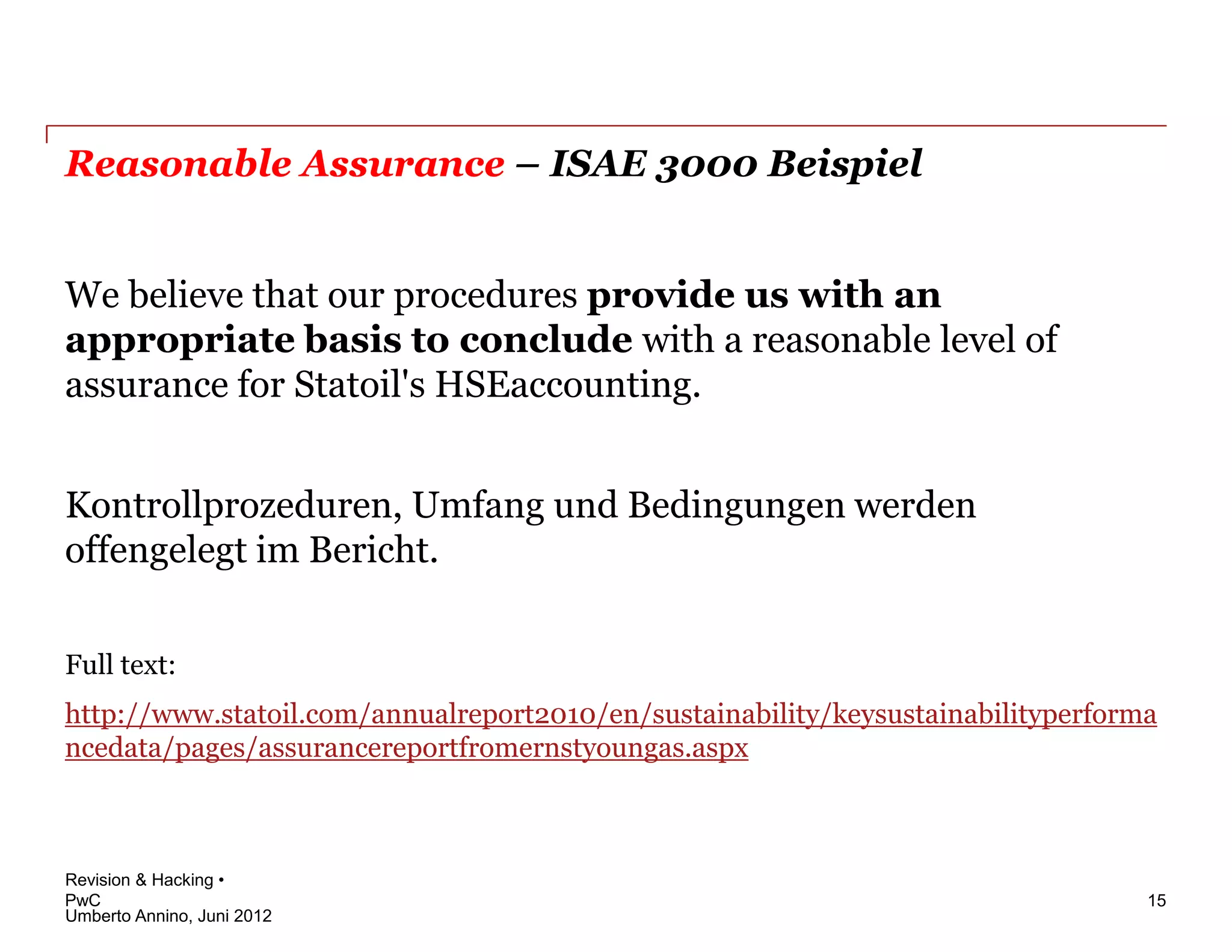 Reasonable Assurance – ISAE 3000 Beispiel


We believe that our procedures provide us with an
appropriate basis to conclude with a reasonable level of
assurance for Statoil's HSEaccounting.


Kontrollprozeduren, Umfang und Bedingungen werden
offengelegt im Bericht.

Full text:
http://www.statoil.com/annualreport2010/en/sustainability/keysustainabilityperforma
ncedata/pages/assurancereportfromernstyoungas.aspx



Revision & Hacking •
PwC                                                                               15
Umberto Annino, Juni 2012
 