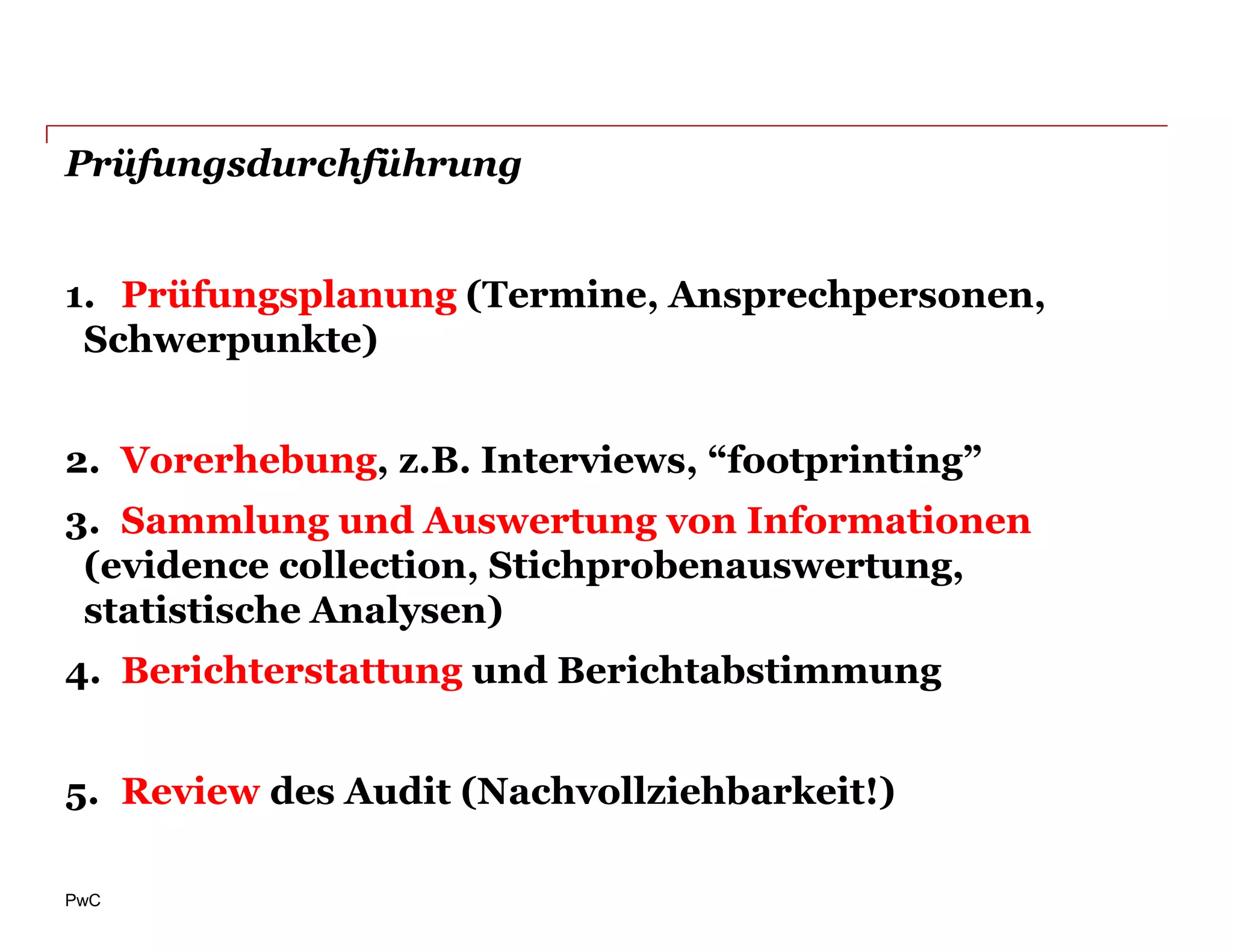 Prüfungsdurchführung


1. Prüfungsplanung (Termine, Ansprechpersonen,
 Schwerpunkte)


2. Vorerhebung, z.B. Interviews, “footprinting”
3. Sammlung und Auswertung von Informationen
 (evidence collection, Stichprobenauswertung,
 statistische Analysen)
4. Berichterstattung und Berichtabstimmung


5. Review des Audit (Nachvollziehbarkeit!)

PwC
 