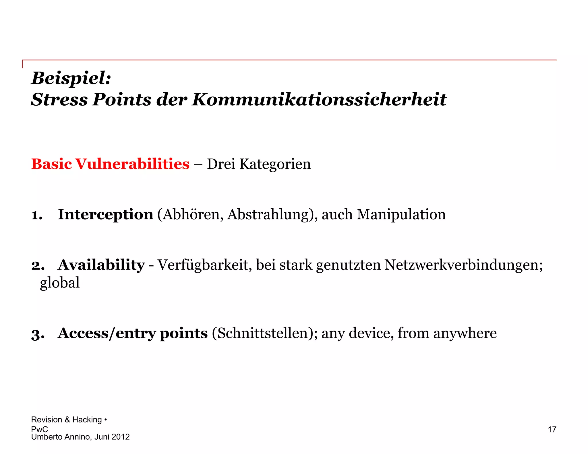 Beispiel:
Stress Points der Kommunikationssicherheit


Basic Vulnerabilities – Drei Kategorien


1. Interception (Abhören, Abstrahlung), auch Manipulation


2. Availability - Verfügbarkeit, bei stark genutzten Netzwerkverbindungen;
 global


3. Access/entry points (Schnittstellen); any device, from anywhere




Revision & Hacking •
PwC                                                                          17
Umberto Annino, Juni 2012
 
