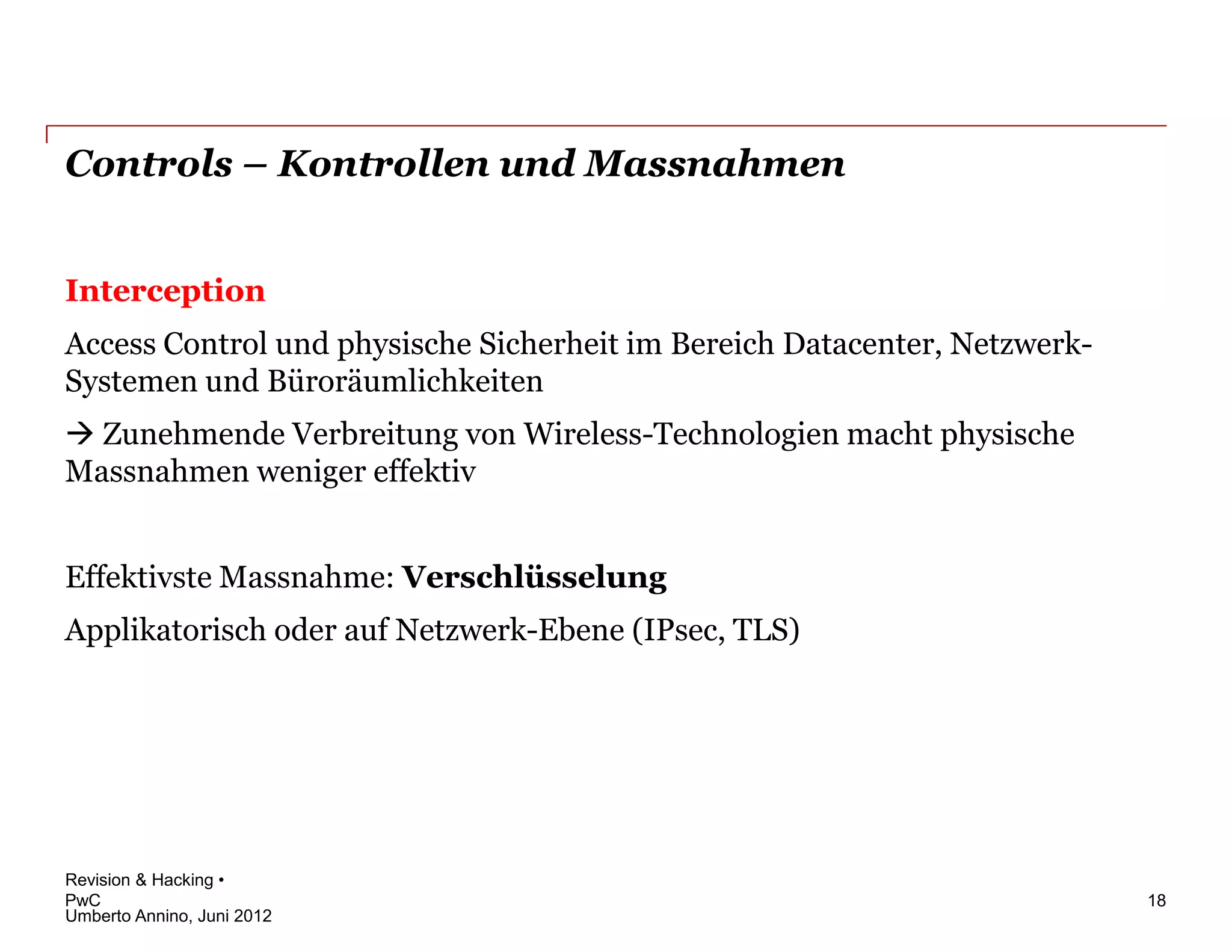 Controls – Kontrollen und Massnahmen


Interception
Access Control und physische Sicherheit im Bereich Datacenter, Netzwerk-
Systemen und Büroräumlichkeiten
 Zunehmende Verbreitung von Wireless-Technologien macht physische
Massnahmen weniger effektiv


Effektivste Massnahme: Verschlüsselung
Applikatorisch oder auf Netzwerk-Ebene (IPsec, TLS)




Revision & Hacking •
PwC                                                                        18
Umberto Annino, Juni 2012
 