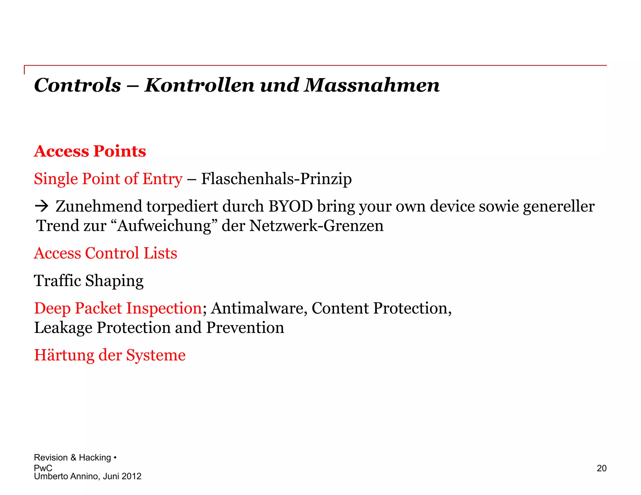 Controls – Kontrollen und Massnahmen


Access Points
Single Point of Entry – Flaschenhals-Prinzip
 Zunehmend torpediert durch BYOD bring your own device sowie genereller
Trend zur “Aufweichung” der Netzwerk-Grenzen
Access Control Lists
Traffic Shaping
Deep Packet Inspection; Antimalware, Content Protection,
Leakage Protection and Prevention
Härtung der Systeme




Revision & Hacking •
PwC                                                                        20
Umberto Annino, Juni 2012
 