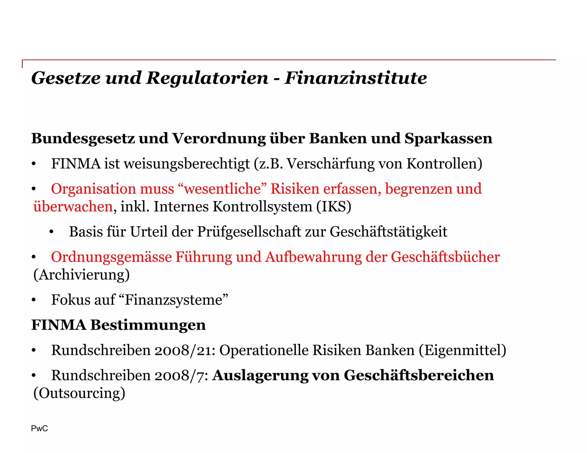 Gesetze und Regulatorien - Finanzinstitute


Bundesgesetz und Verordnung über Banken und Sparkassen
• FINMA ist weisungsberechtigt (z.B. Verschärfung von Kontrollen)
• Organisation muss “wesentliche” Risiken erfassen, begrenzen und
überwachen, inkl. Internes Kontrollsystem (IKS)
      • Basis für Urteil der Prüfgesellschaft zur Geschäftstätigkeit
• Ordnungsgemässe Führung und Aufbewahrung der Geschäftsbücher
(Archivierung)
• Fokus auf “Finanzsysteme”
FINMA Bestimmungen
• Rundschreiben 2008/21: Operationelle Risiken Banken (Eigenmittel)
• Rundschreiben 2008/7: Auslagerung von Geschäftsbereichen
(Outsourcing)

PwC
 
