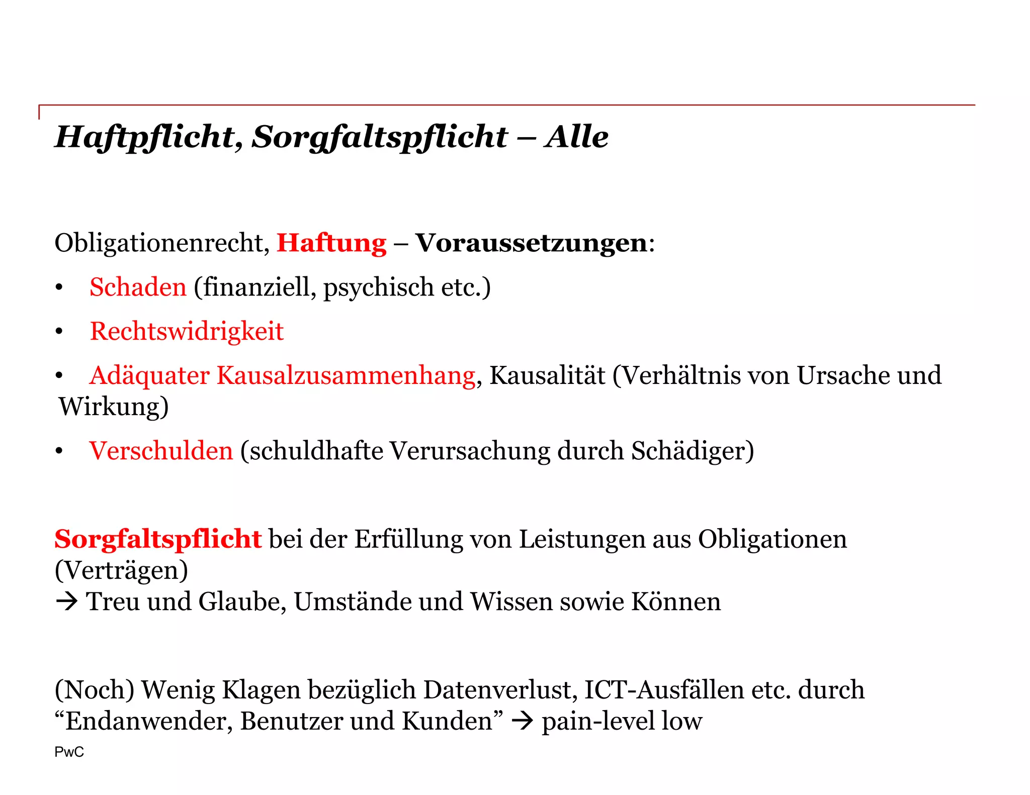 Haftpflicht, Sorgfaltspflicht – Alle


Obligationenrecht, Haftung – Voraussetzungen:
• Schaden (finanziell, psychisch etc.)
• Rechtswidrigkeit
• Adäquater Kausalzusammenhang, Kausalität (Verhältnis von Ursache und
Wirkung)
• Verschulden (schuldhafte Verursachung durch Schädiger)


Sorgfaltspflicht bei der Erfüllung von Leistungen aus Obligationen
(Verträgen)
 Treu und Glaube, Umstände und Wissen sowie Können


(Noch) Wenig Klagen bezüglich Datenverlust, ICT-Ausfällen etc. durch
“Endanwender, Benutzer und Kunden”  pain-level low
PwC
 