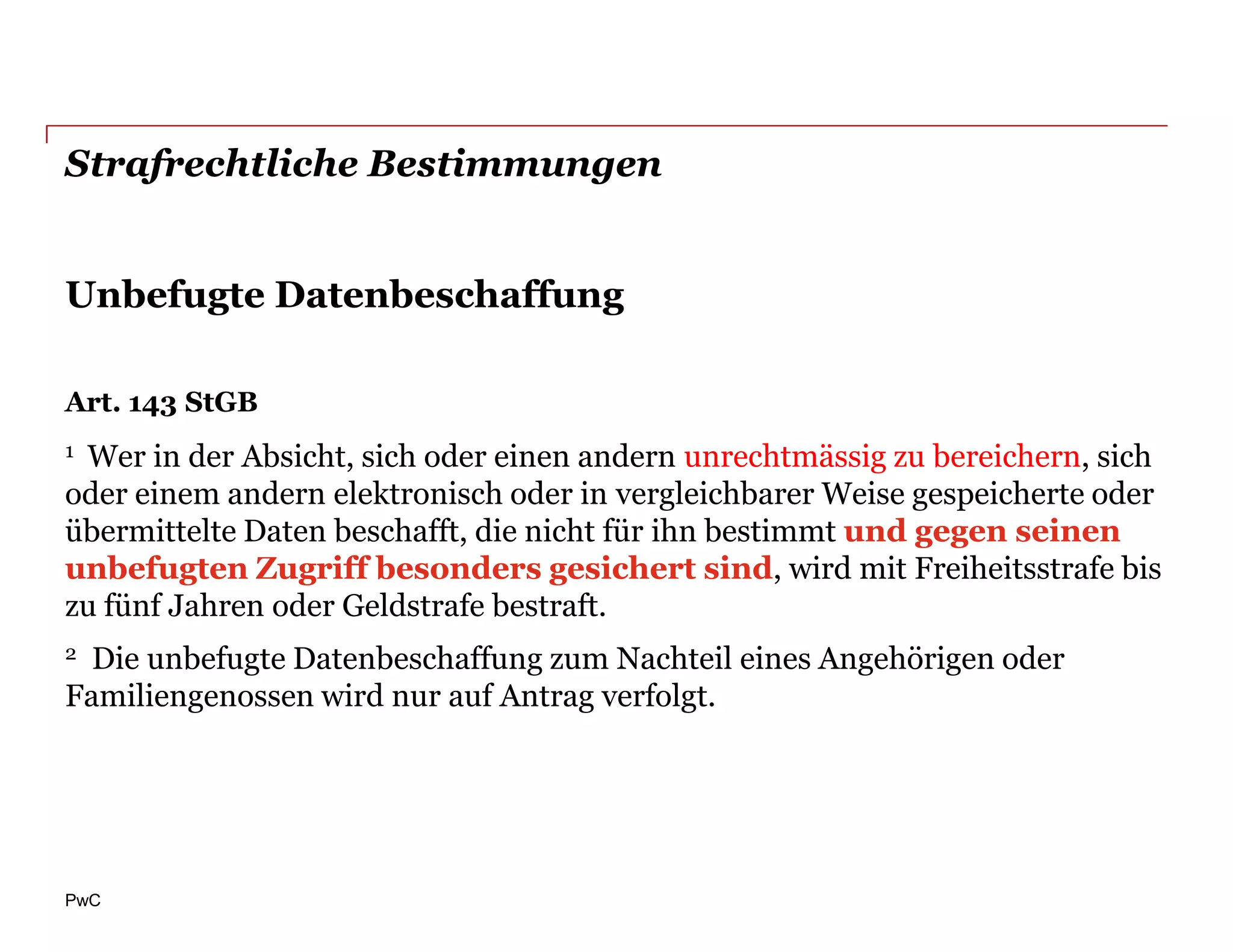 Strafrechtliche Bestimmungen


Unbefugte Datenbeschaffung

Art. 143 StGB
1Wer in der Absicht, sich oder einen andern unrechtmässig zu bereichern, sich
oder einem andern elektronisch oder in vergleichbarer Weise gespeicherte oder
übermittelte Daten beschafft, die nicht für ihn bestimmt und gegen seinen
unbefugten Zugriff besonders gesichert sind, wird mit Freiheitsstrafe bis
zu fünf Jahren oder Geldstrafe bestraft.
2 Die unbefugte Datenbeschaffung zum Nachteil eines Angehörigen oder
Familiengenossen wird nur auf Antrag verfolgt.




PwC
 