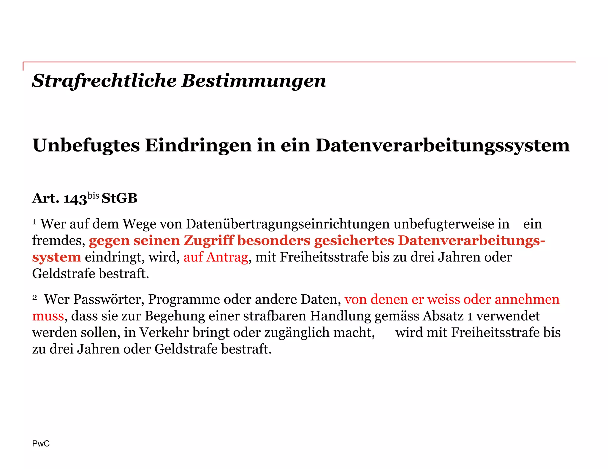 Strafrechtliche Bestimmungen


Unbefugtes Eindringen in ein Datenverarbeitungssystem

Art. 143bis StGB
1 Wer auf dem Wege von Datenübertragungseinrichtungen unbefugterweise in ein
fremdes, gegen seinen Zugriff besonders gesichertes Datenverarbeitungs-
system eindringt, wird, auf Antrag, mit Freiheitsstrafe bis zu drei Jahren oder
Geldstrafe bestraft.
2 Wer Passwörter, Programme oder andere Daten, von denen er weiss oder annehmen
muss, dass sie zur Begehung einer strafbaren Handlung gemäss Absatz 1 verwendet
werden sollen, in Verkehr bringt oder zugänglich macht, wird mit Freiheitsstrafe bis
zu drei Jahren oder Geldstrafe bestraft.




PwC
 