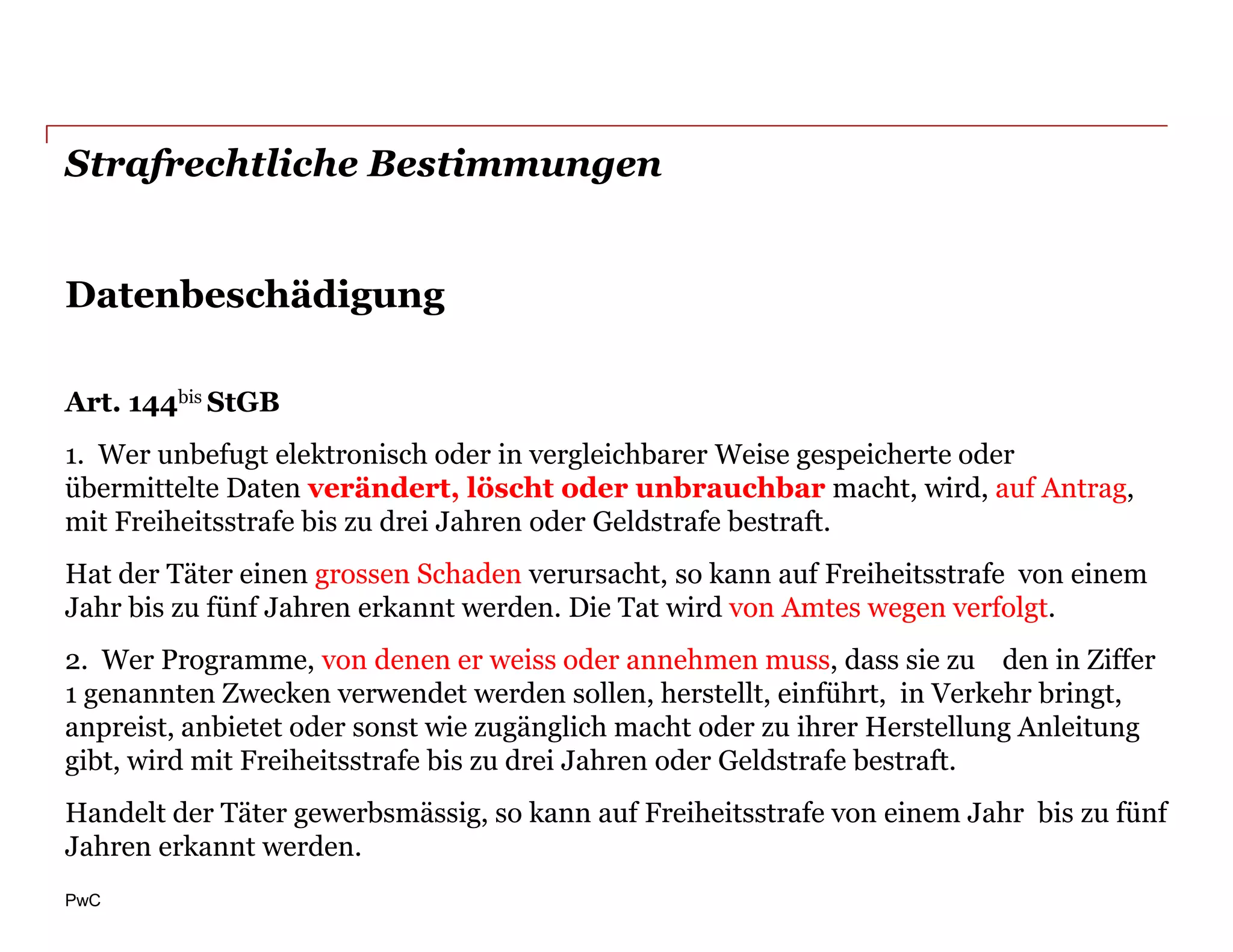 Strafrechtliche Bestimmungen


Datenbeschädigung

Art. 144bis StGB
1. Wer unbefugt elektronisch oder in vergleichbarer Weise gespeicherte oder
übermittelte Daten verändert, löscht oder unbrauchbar macht, wird, auf Antrag,
mit Freiheitsstrafe bis zu drei Jahren oder Geldstrafe bestraft.
Hat der Täter einen grossen Schaden verursacht, so kann auf Freiheitsstrafe von einem
Jahr bis zu fünf Jahren erkannt werden. Die Tat wird von Amtes wegen verfolgt.
2. Wer Programme, von denen er weiss oder annehmen muss, dass sie zu den in Ziffer
1 genannten Zwecken verwendet werden sollen, herstellt, einführt, in Verkehr bringt,
anpreist, anbietet oder sonst wie zugänglich macht oder zu ihrer Herstellung Anleitung
gibt, wird mit Freiheitsstrafe bis zu drei Jahren oder Geldstrafe bestraft.
Handelt der Täter gewerbsmässig, so kann auf Freiheitsstrafe von einem Jahr bis zu fünf
Jahren erkannt werden.
PwC
 