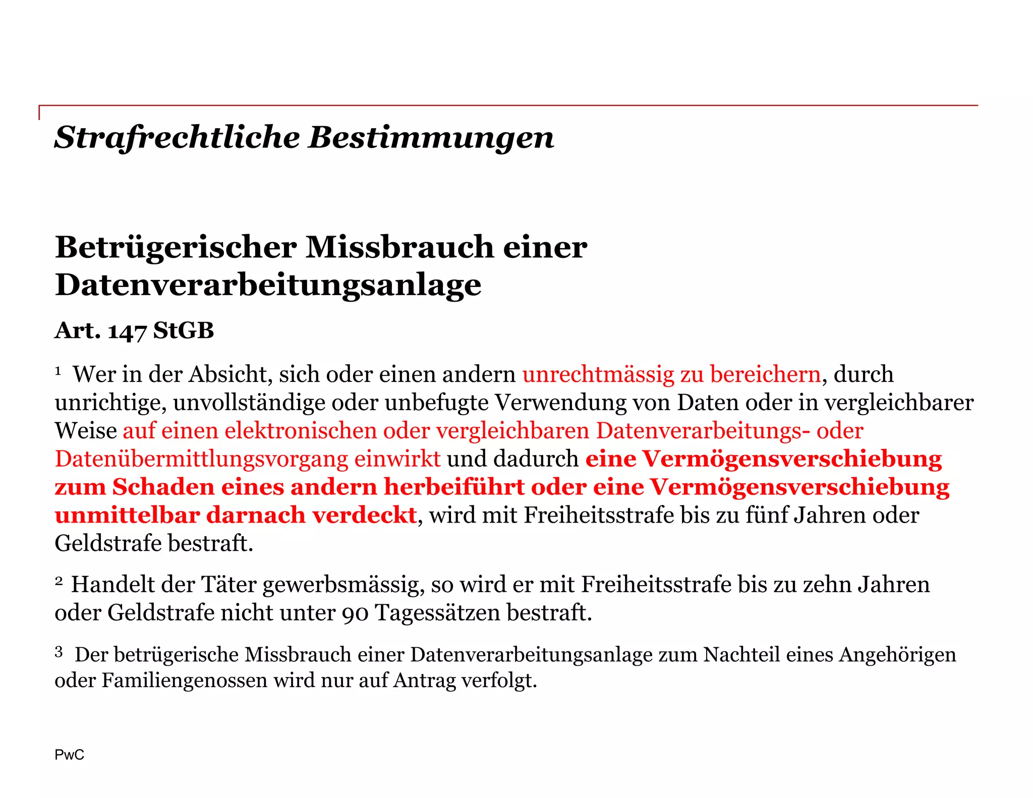 Strafrechtliche Bestimmungen


Betrügerischer Missbrauch einer
Datenverarbeitungsanlage
Art. 147 StGB
1Wer in der Absicht, sich oder einen andern unrechtmässig zu bereichern, durch
unrichtige, unvollständige oder unbefugte Verwendung von Daten oder in vergleichbarer
Weise auf einen elektronischen oder vergleichbaren Datenverarbeitungs- oder
Datenübermittlungsvorgang einwirkt und dadurch eine Vermögensverschiebung
zum Schaden eines andern herbeiführt oder eine Vermögensverschiebung
unmittelbar darnach verdeckt, wird mit Freiheitsstrafe bis zu fünf Jahren oder
Geldstrafe bestraft.
2Handelt der Täter gewerbsmässig, so wird er mit Freiheitsstrafe bis zu zehn Jahren
oder Geldstrafe nicht unter 90 Tagessätzen bestraft.
3 Der betrügerische Missbrauch einer Datenverarbeitungsanlage zum Nachteil eines Angehörigen
oder Familiengenossen wird nur auf Antrag verfolgt.


PwC
 