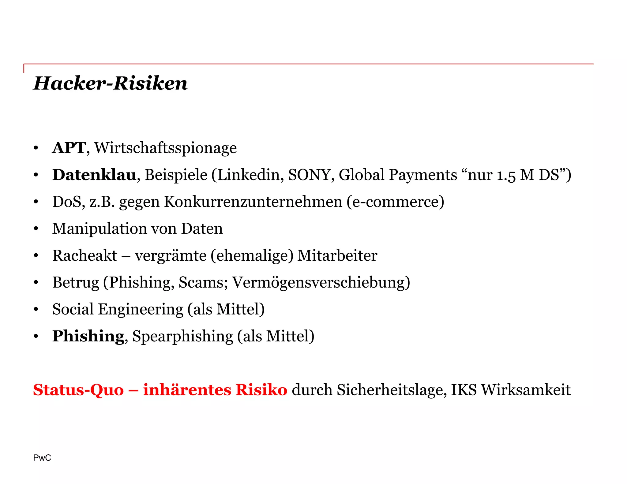 Hacker-Risiken


• APT, Wirtschaftsspionage
• Datenklau, Beispiele (Linkedin, SONY, Global Payments “nur 1.5 M DS”)
• DoS, z.B. gegen Konkurrenzunternehmen (e-commerce)
• Manipulation von Daten
• Racheakt – vergrämte (ehemalige) Mitarbeiter
• Betrug (Phishing, Scams; Vermögensverschiebung)
• Social Engineering (als Mittel)
• Phishing, Spearphishing (als Mittel)


Status-Quo – inhärentes Risiko durch Sicherheitslage, IKS Wirksamkeit



PwC
 