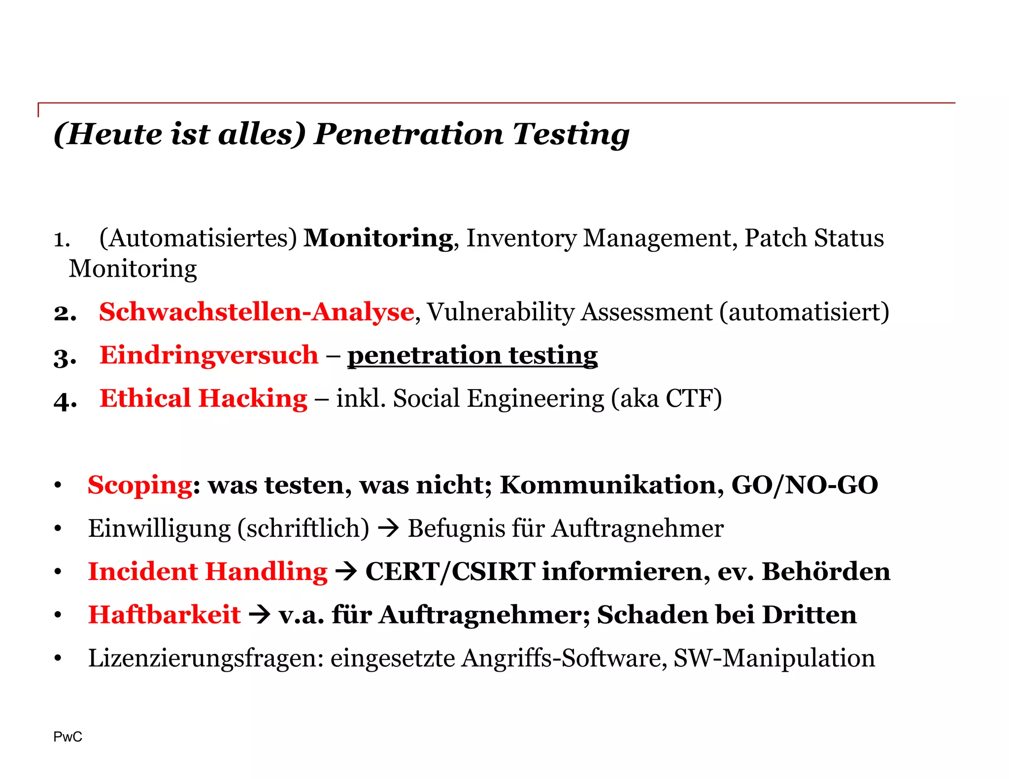 (Heute ist alles) Penetration Testing


1. (Automatisiertes) Monitoring, Inventory Management, Patch Status
  Monitoring
2. Schwachstellen-Analyse, Vulnerability Assessment (automatisiert)
3. Eindringversuch – penetration testing
4. Ethical Hacking – inkl. Social Engineering (aka CTF)


• Scoping: was testen, was nicht; Kommunikation, GO/NO-GO
• Einwilligung (schriftlich)  Befugnis für Auftragnehmer
• Incident Handling  CERT/CSIRT informieren, ev. Behörden
• Haftbarkeit  v.a. für Auftragnehmer; Schaden bei Dritten
• Lizenzierungsfragen: eingesetzte Angriffs-Software, SW-Manipulation

PwC
 