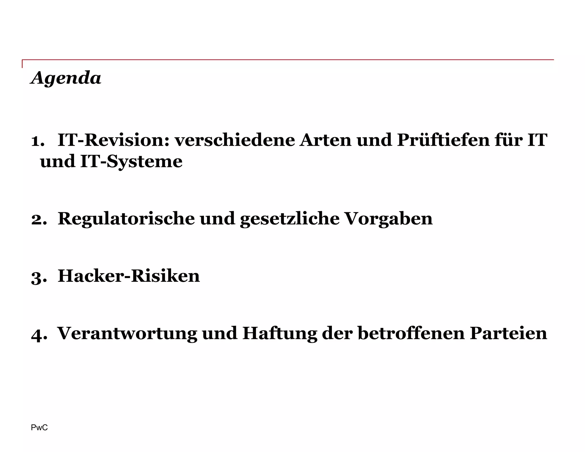 Agenda


1. IT-Revision: verschiedene Arten und Prüftiefen für IT
 und IT-Systeme


2. Regulatorische und gesetzliche Vorgaben


3. Hacker-Risiken


4. Verantwortung und Haftung der betroffenen Parteien




PwC
 