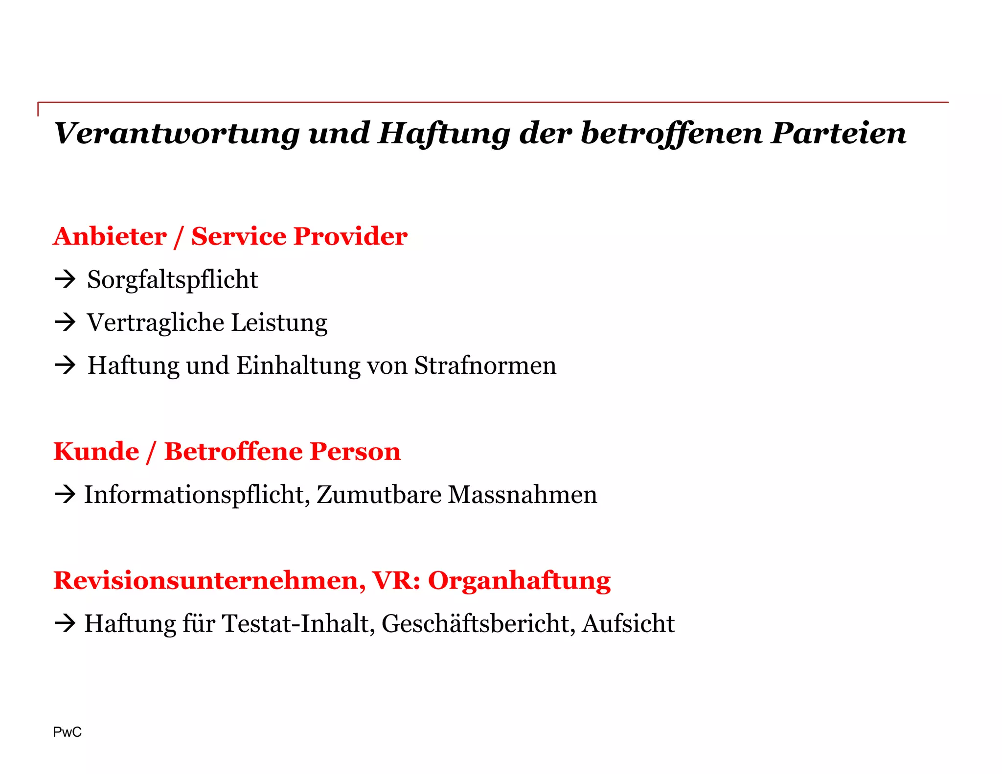 Verantwortung und Haftung der betroffenen Parteien


Anbieter / Service Provider
 Sorgfaltspflicht
 Vertragliche Leistung
 Haftung und Einhaltung von Strafnormen


Kunde / Betroffene Person
 Informationspflicht, Zumutbare Massnahmen


Revisionsunternehmen, VR: Organhaftung
 Haftung für Testat-Inhalt, Geschäftsbericht, Aufsicht



PwC
 
