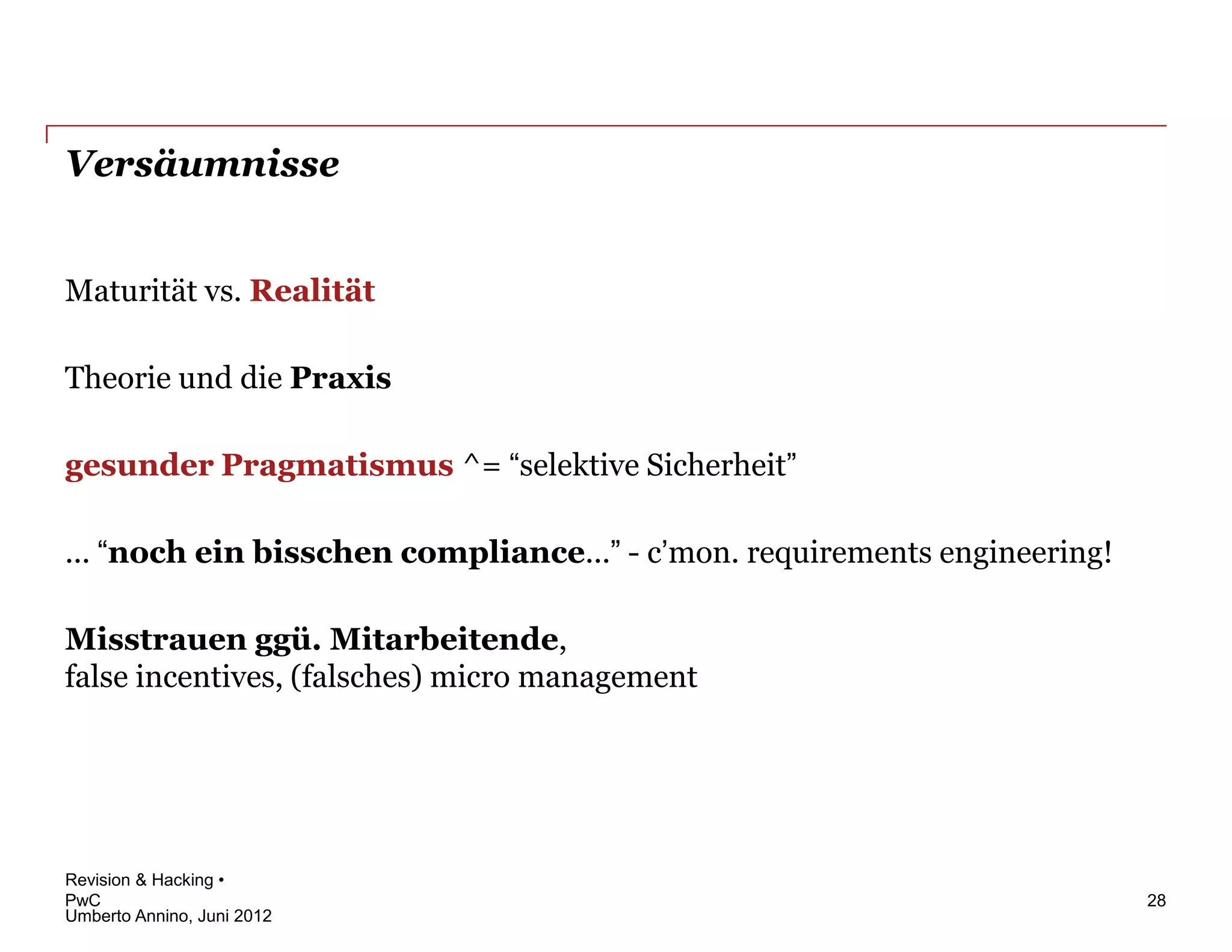 Versäumnisse


Maturität vs. Realität

Theorie und die Praxis

gesunder Pragmatismus ^= “selektive Sicherheit”

... “noch ein bisschen compliance...” - c’mon. requirements engineering!

Misstrauen ggü. Mitarbeitende,
false incentives, (falsches) micro management




Revision & Hacking •
PwC                                                                        28
Umberto Annino, Juni 2012
 