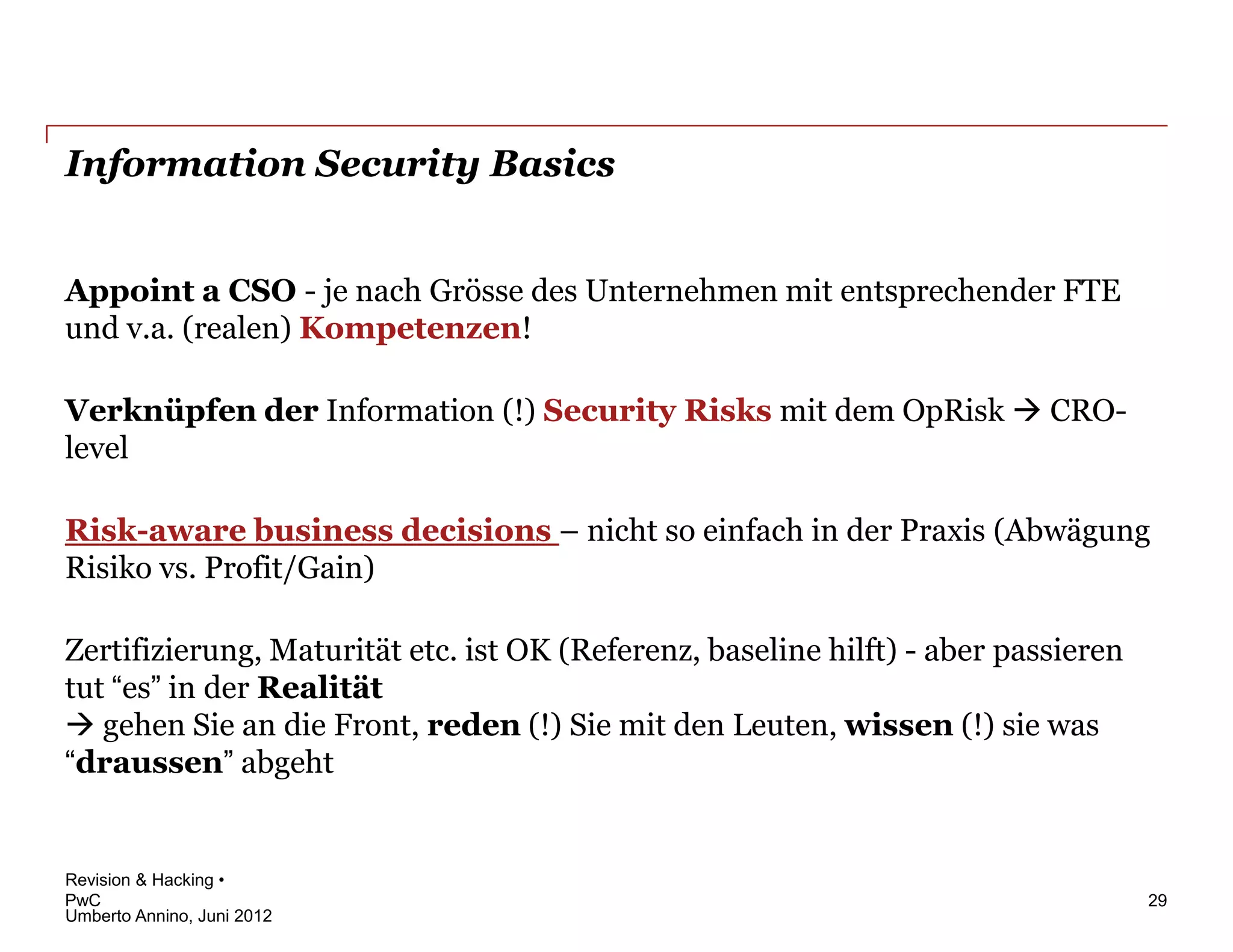 Information Security Basics


Appoint a CSO - je nach Grösse des Unternehmen mit entsprechender FTE
und v.a. (realen) Kompetenzen!

Verknüpfen der Information (!) Security Risks mit dem OpRisk  CRO-
level

Risk-aware business decisions – nicht so einfach in der Praxis (Abwägung
Risiko vs. Profit/Gain)

Zertifizierung, Maturität etc. ist OK (Referenz, baseline hilft) - aber passieren
tut “es” in der Realität
 gehen Sie an die Front, reden (!) Sie mit den Leuten, wissen (!) sie was
“draussen” abgeht


Revision & Hacking •
PwC                                                                                 29
Umberto Annino, Juni 2012
 