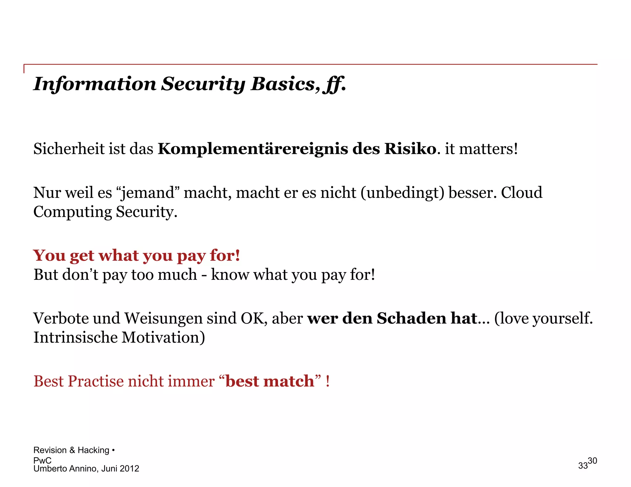 Information Security Basics, ff.


Sicherheit ist das Komplementärereignis des Risiko. it matters!

Nur weil es “jemand” macht, macht er es nicht (unbedingt) besser. Cloud
Computing Security.

You get what you pay for!
But don’t pay too much - know what you pay for!

Verbote und Weisungen sind OK, aber wer den Schaden hat... (love yourself.
Intrinsische Motivation)

Best Practise nicht immer “best match” !



Revision & Hacking •
PwC                                                                         30
Umberto Annino, Juni 2012                                                 33
 