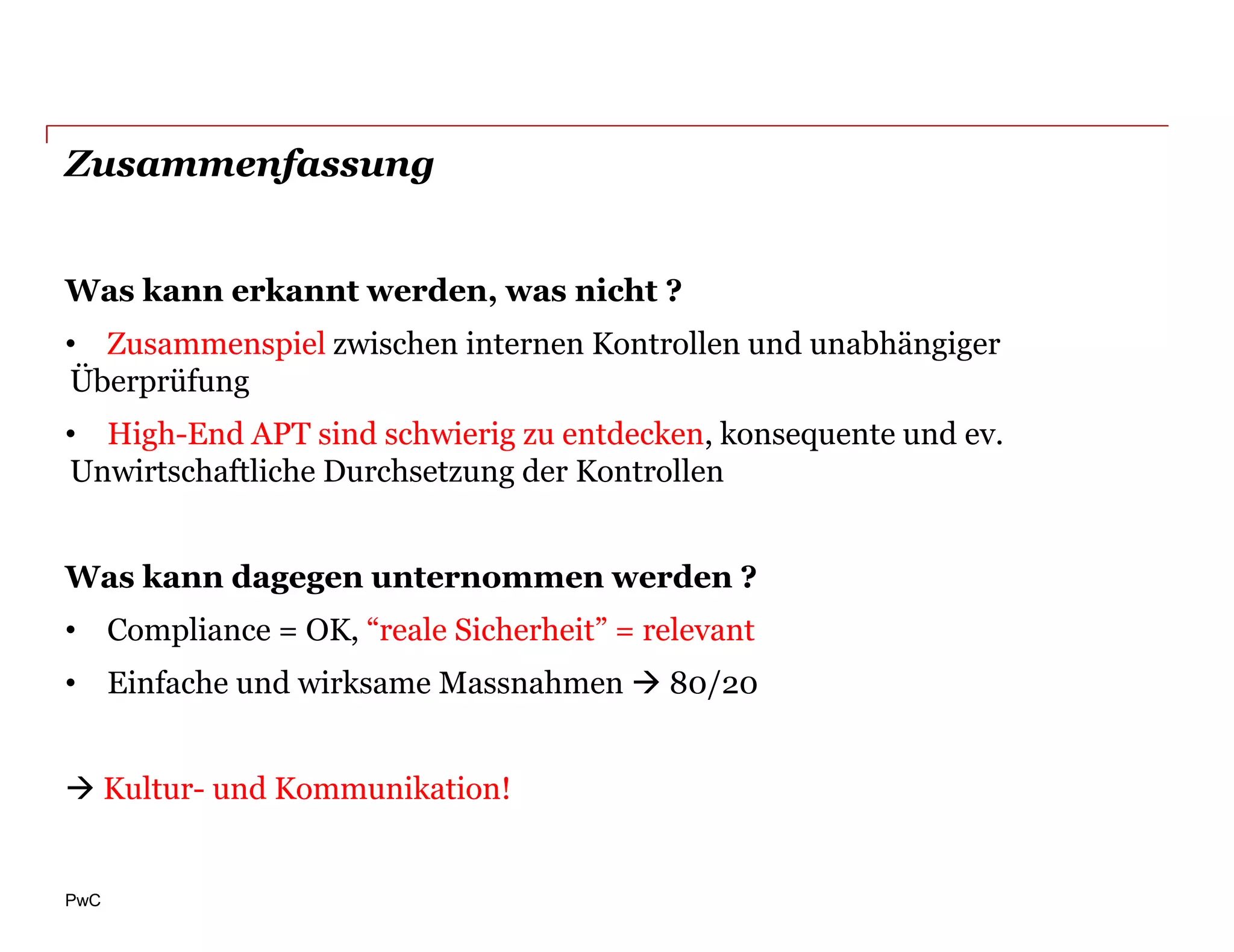 Zusammenfassung


Was kann erkannt werden, was nicht ?
• Zusammenspiel zwischen internen Kontrollen und unabhängiger
Überprüfung
• High-End APT sind schwierig zu entdecken, konsequente und ev.
Unwirtschaftliche Durchsetzung der Kontrollen


Was kann dagegen unternommen werden ?
• Compliance = OK, “reale Sicherheit” = relevant
• Einfache und wirksame Massnahmen  80/20


 Kultur- und Kommunikation!


PwC
 