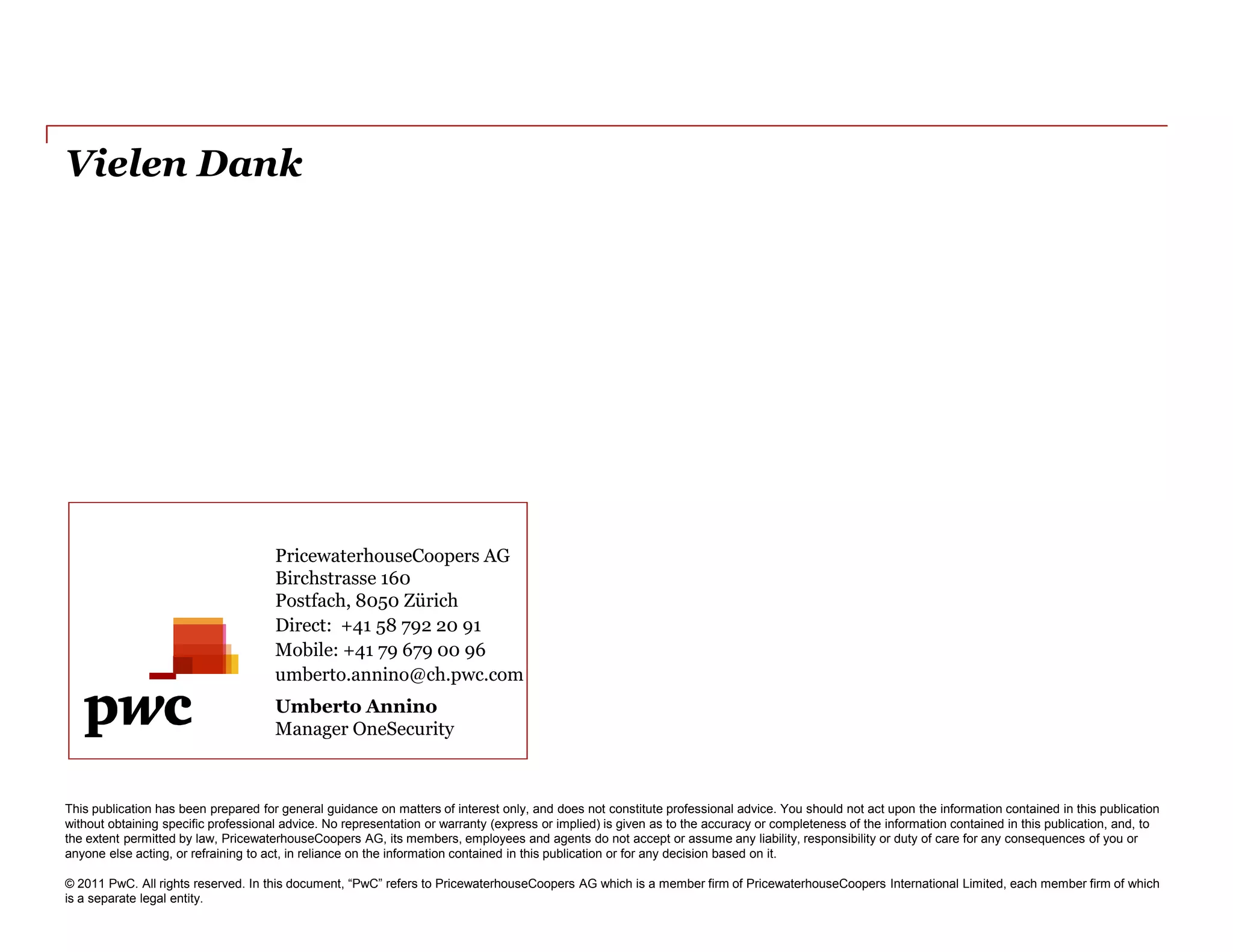 Vielen Dank




                                      PricewaterhouseCoopers AG
                                      Birchstrasse 160
                                      Postfach, 8050 Zürich
                                      Direct: +41 58 792 20 91
                                      Mobile: +41 79 679 00 96
                                      umberto.annino@ch.pwc.com
                                      Umberto Annino
                                      Manager OneSecurity



This publication has been prepared for general guidance on matters of interest only, and does not constitute professional advice. You should not act upon the information contained in this publication
without obtaining specific professional advice. No representation or warranty (express or implied) is given as to the accuracy or completeness of the information contained in this publication, and, to
the extent permitted by law, PricewaterhouseCoopers AG, its members, employees and agents do not accept or assume any liability, responsibility or duty of care for any consequences of you or
anyone else acting, or refraining to act, in reliance on the information contained in this publication or for any decision based on it.

© 2011 PwC. All rights reserved. In this document, “PwC” refers to PricewaterhouseCoopers AG which is a member firm of PricewaterhouseCoopers International Limited, each member firm of which
is a separate legal entity.
 