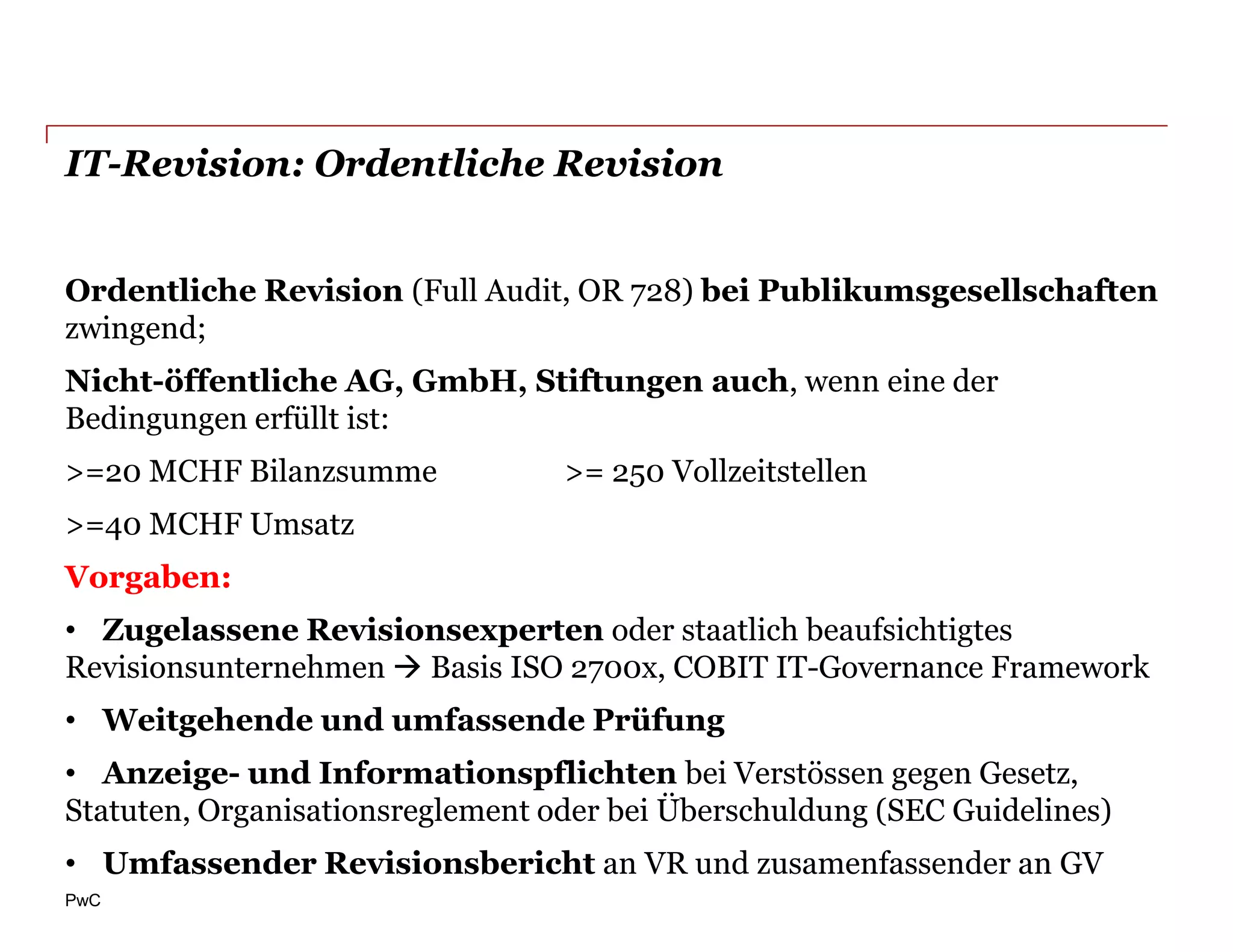 IT-Revision: Ordentliche Revision


Ordentliche Revision (Full Audit, OR 728) bei Publikumsgesellschaften
zwingend;
Nicht-öffentliche AG, GmbH, Stiftungen auch, wenn eine der
Bedingungen erfüllt ist:
>=20 MCHF Bilanzsumme             >= 250 Vollzeitstellen
>=40 MCHF Umsatz
Vorgaben:
• Zugelassene Revisionsexperten oder staatlich beaufsichtigtes
Revisionsunternehmen  Basis ISO 2700x, COBIT IT-Governance Framework
• Weitgehende und umfassende Prüfung
• Anzeige- und Informationspflichten bei Verstössen gegen Gesetz,
Statuten, Organisationsreglement oder bei Überschuldung (SEC Guidelines)
• Umfassender Revisionsbericht an VR und zusamenfassender an GV
PwC
 