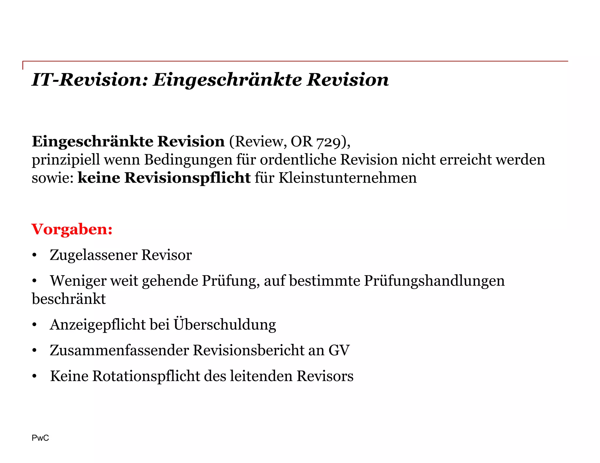 IT-Revision: Eingeschränkte Revision


Eingeschränkte Revision (Review, OR 729),
prinzipiell wenn Bedingungen für ordentliche Revision nicht erreicht werden
sowie: keine Revisionspflicht für Kleinstunternehmen


Vorgaben:
• Zugelassener Revisor
• Weniger weit gehende Prüfung, auf bestimmte Prüfungshandlungen
beschränkt
• Anzeigepflicht bei Überschuldung
• Zusammenfassender Revisionsbericht an GV
• Keine Rotationspflicht des leitenden Revisors


PwC
 