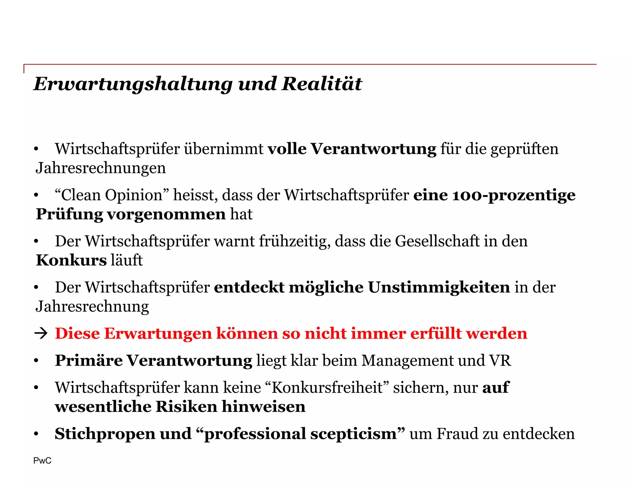 Erwartungshaltung und Realität


• Wirtschaftsprüfer übernimmt volle Verantwortung für die geprüften
Jahresrechnungen
• “Clean Opinion” heisst, dass der Wirtschaftsprüfer eine 100-prozentige
Prüfung vorgenommen hat
• Der Wirtschaftsprüfer warnt frühzeitig, dass die Gesellschaft in den
Konkurs läuft
• Der Wirtschaftsprüfer entdeckt mögliche Unstimmigkeiten in der
Jahresrechnung
 Diese Erwartungen können so nicht immer erfüllt werden
• Primäre Verantwortung liegt klar beim Management und VR
• Wirtschaftsprüfer kann keine “Konkursfreiheit” sichern, nur auf
  wesentliche Risiken hinweisen
• Stichpropen und “professional scepticism” um Fraud zu entdecken
PwC
 