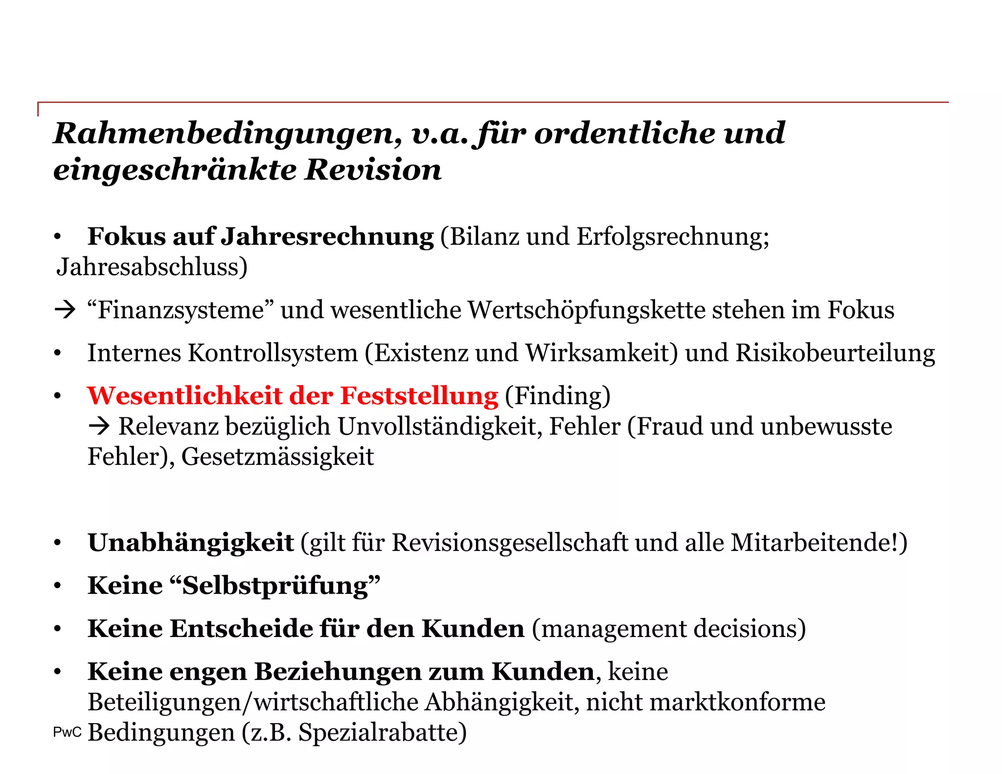 Rahmenbedingungen, v.a. für ordentliche und
eingeschränkte Revision

• Fokus auf Jahresrechnung (Bilanz und Erfolgsrechnung;
Jahresabschluss)
 “Finanzsysteme” und wesentliche Wertschöpfungskette stehen im Fokus
• Internes Kontrollsystem (Existenz und Wirksamkeit) und Risikobeurteilung
• Wesentlichkeit der Feststellung (Finding)
   Relevanz bezüglich Unvollständigkeit, Fehler (Fraud und unbewusste
  Fehler), Gesetzmässigkeit


• Unabhängigkeit (gilt für Revisionsgesellschaft und alle Mitarbeitende!)
• Keine “Selbstprüfung”
• Keine Entscheide für den Kunden (management decisions)
• Keine engen Beziehungen zum Kunden, keine
    Beteiligungen/wirtschaftliche Abhängigkeit, nicht marktkonforme
PwC Bedingungen (z.B. Spezialrabatte)
 