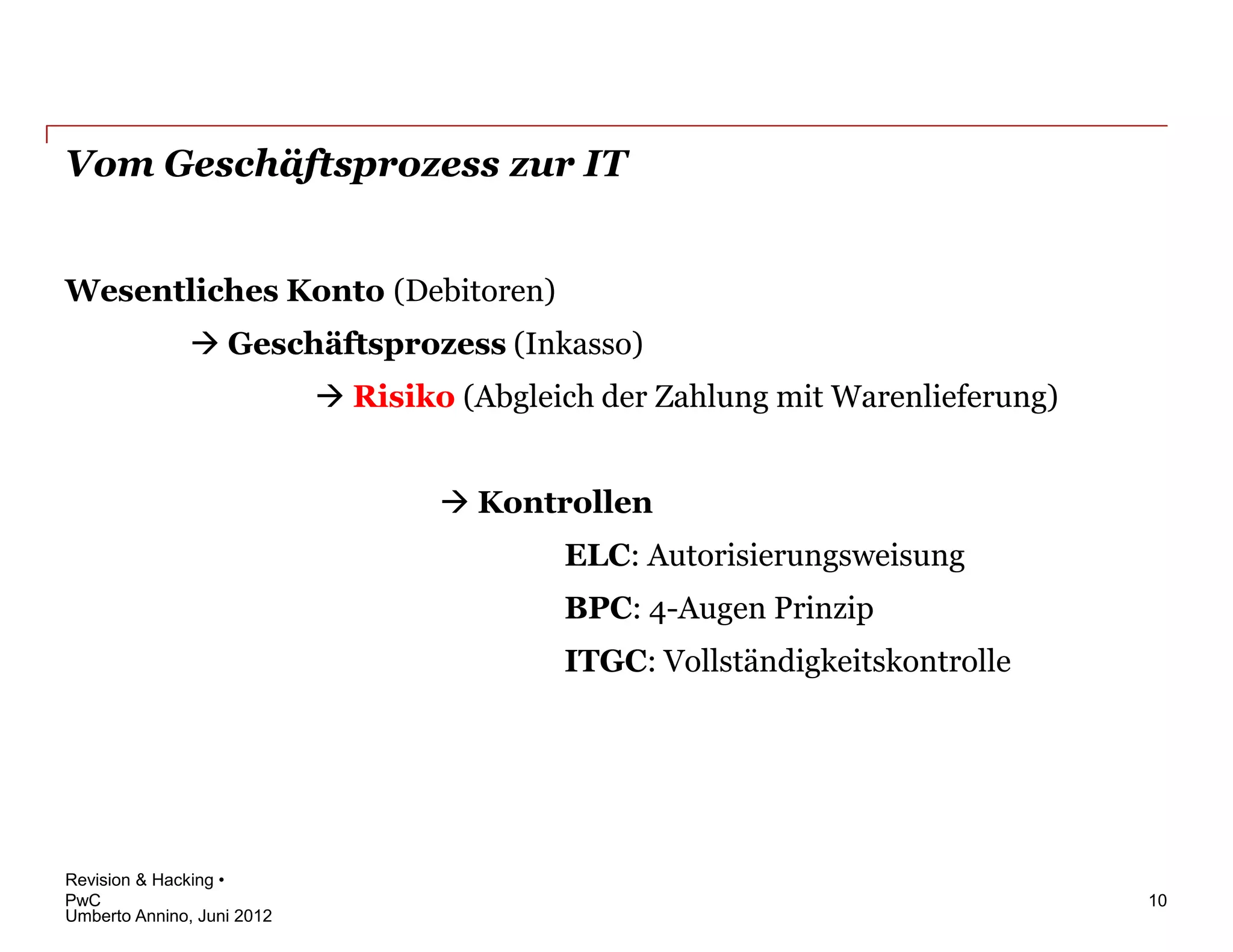 Vom Geschäftsprozess zur IT


Wesentliches Konto (Debitoren)
                Geschäftsprozess (Inkasso)
                             Risiko (Abgleich der Zahlung mit Warenlieferung)


                                     Kontrollen
                                            ELC: Autorisierungsweisung
                                            BPC: 4-Augen Prinzip
                                            ITGC: Vollständigkeitskontrolle




Revision & Hacking •
PwC                                                                              10
Umberto Annino, Juni 2012
 