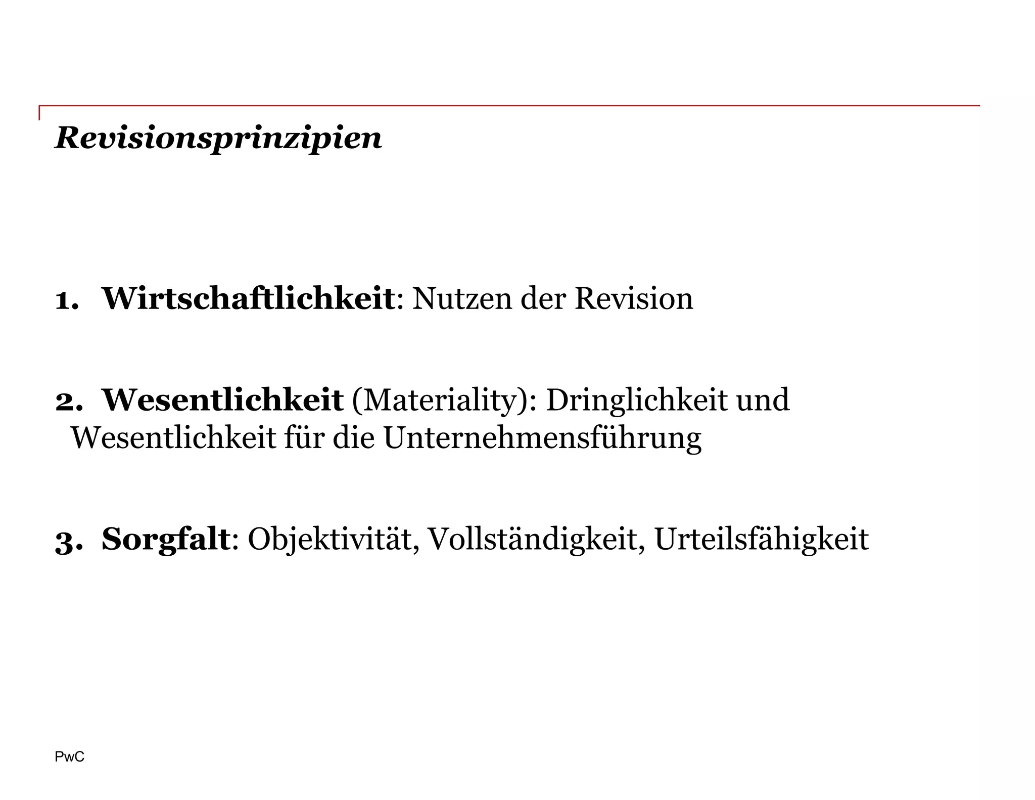 Revisionsprinzipien




1. Wirtschaftlichkeit: Nutzen der Revision


2. Wesentlichkeit (Materiality): Dringlichkeit und
 Wesentlichkeit für die Unternehmensführung


3. Sorgfalt: Objektivität, Vollständigkeit, Urteilsfähigkeit




PwC
 
