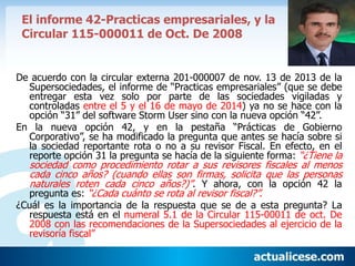 El informe 42-Practicas empresariales, y la
Circular 115-000011 de Oct. De 2008
De acuerdo con la circular externa 201-000007 de nov. 13 de 2013 de la
Supersociedades, el informe de “Practicas empresariales” (que se debe
entregar esta vez solo por parte de las sociedades vigiladas y
controladas entre el 5 y el 16 de mayo de 2014) ya no se hace con la
opción “31” del software Storm User sino con la nueva opción “42”.
En la nueva opción 42, y en la pestaña “Prácticas de Gobierno
Corporativo”, se ha modificado la pregunta que antes se hacía sobre si
la sociedad reportante rota o no a su revisor Fiscal. En efecto, en el
reporte opción 31 la pregunta se hacía de la siguiente forma: “¿Tiene la
sociedad como procedimiento rotar a sus revisores fiscales al menos
cada cinco años? (cuando ellas son firmas, solicita que las personas
naturales roten cada cinco años?)”. Y ahora, con la opción 42 la
pregunta es: “¿Cada cuánto se rota al revisor fiscal?”.
¿Cuál es la importancia de la respuesta que se de a esta pregunta? La
respuesta está en el numeral 5.1 de la Circular 115-00011 de oct. De
2008 con las recomendaciones de la Supersociedades al ejercicio de la
revisoría fiscal”
 