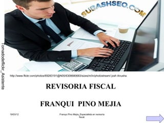 AL A
                                        S C RI
                                      FI ISO
                                        V
                                      RE
Tomadodeflickr_Asistente




                           http://www.flickr.com/photos/69283191@N05/6308680683/sizes/m/in/photostream/ josh Anusha.



                                                      REVISORIA FISCAL

                                                  FRANQUI PINO MEJIA
                           19/03/12                             Franqui Pino Mejía_Especialista en revisoría
                                                                                  fiscal.
 