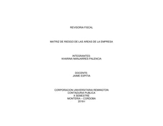 REVISORIA FISCAL
MATRIZ DE RIESGO DE LAS AREAS DE LA EMPRESA
INTEGRANTES:
KHARINA MANJARRES PALENCIA
DOCENTE:
JAIME ESPITIA
CORPORACION UNIVERSITARIA REMINGTON
CONTADURIA PUBLICA
X SEMESTRE
MONTERIA – CORDOBA
2018-I
 