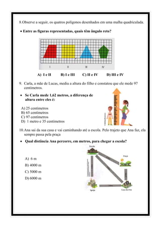 8.Observe a seguir, os quatros polígonos desenhados em uma malha quadriculada.
• Entre as figuras representadas, quais têm ângulo reto?
A) I e II B) I e III C) II e IV D) III e IV
9. Carla, a mãe de Lucas, mediu a altura do filho e constatou que ele mede 97
centímetros.
• Se Carla mede 1,62 metros, a diferença de
altura entre eles é:
A) 25 centímetros
B) 65 centímetros
C) 97 centímetros
D) 1 metro e 35 centímetros
10.Ana sai da sua casa e vai caminhando até a escola. Pelo trajeto que Ana faz, ela
sempre passa pela praça
• Qual distância Ana percorre, em metros, para chegar a escola?
A) 6 m
B) 4000 m
C) 5000 m
D) 6000 m
 