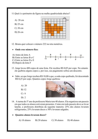 11.Qual é o perímetro da figura na malha quadriculada abaixo?
A) 28 cm
B) 25 cm
C) 30 cm
D) 26 cm
12. Bruna quer colocar o número 222 na reta numérica.
• Onde esse número fica:
A) Antes da letra A
B) Entre as letras B e C
C) Entre as letras D e E
D) Depois da letra F
13. Jorge lavou 400 copos de uma festa. Ele recebeu R$ 0,05 por copo. No entanto
ele quebrou alguns copos e, por isso, seu pagamento sofreu um desconto.
• Sabe -se que Jorge recebeu R$ 18,00 e que, a cada copo quebrado, foi descontado
R$ 0,25 por copo. Quantos copos Jorge quebrou:
A) 20
B) 12
C) 8
D) 2
14. A turma do 5º ano da professora Maria tem 40 alunos. Ela organizou um passeio
em que todos os alunos estiveram presentes. Como em todo passeio deve-se levar
lanche, a professora distribuiu da seguinte maneira: 25% dos alunos levaram
refrigerantes, 25% levaram doces e 50% levaram salgados.
• Quantos alunos levaram doces?
A) 10 alunos B) 20 alunos C) 30 alunos D) 40 alunos
 