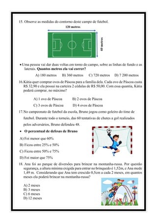 15. Observe as medidas do contorno deste campo de futebol.
• Uma pessoa vai dar duas voltas em torno do campo, sobre as linhas de fundo e as
laterais. Quantos metros ela vai correr?
A) 180 metros B) 360 metros C) 720 metros D) 7 200 metros
16.Kátia quer comprar ovos de Páscoa para a família dela. Cada ovo de Páscoa custa
R$ 32,90 e ela possui na carteira 2 cédulas de R$ 50,00. Com essa quantia, Kátia
poderá comprar, no máximo?
A) 1 ovo de Páscoa B) 2 ovos de Páscoa
C) 3 ovos de Páscoa D) 4 ovos de Páscoa
17.No campeonato de futebol da escola, Bruno jogou como goleiro do time de
futebol. Durante todo o torneio, das 60 tentativas de chutes a gol realizados
pelos adversários, Bruno defendeu 48.
• O percentual de defesas de Bruno
A) Foi menor que 60%
B) Ficou entre 25% e 50%
C) Ficou entre 50% e 75%
D) Foi maior que 75%
18. Ana foi ao parque de diversões para brincar na montanha-russa. Por questão
segurança, a altura mínima exigida para entrar no brinquedo é 1,52m, e Ana mede
1,49 m. Considerando que Ana tem crescido 0,5cm a cada 2 meses, em quantos
meses ela poderá brincar na montanha-russa?
A) 2 meses
B) 3 meses
C) 6 meses
D) 12 meses
 