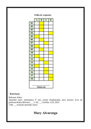 Folha de respostas
Referência
Beltrami, Kátia
Aprender mais: matemática 5º ano, ensino fundamental, anos iniciais, livro do
professor/Kátia Beltrami. __ 5. Ed. __ Curitiba: A.H, 2024.
130p. __ (coleção aprender mais)
Mary Alvarenga
A B C D
01
02
03
04
05
06
07
08
09
10
11
12
13
14
15
16
17
18
________________
Aluno (a)
 