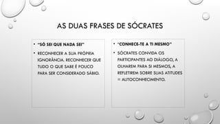 AS DUAS FRASES DE SÓCRATES
• “SÓ SEI QUE NADA SEI”
• RECONHECER A SUA PRÓPRIA
IGNORÂNCIA. RECONHECER QUE
TUDO O QUE SABE É POUCO
PARA SER CONSIDERADO SÁBIO.
• “CONHECE-TE A TI MESMO”
• SÓCRATES CONVIDA OS
PARTICIPANTES AO DIÁLOGO, A
OLHAREM PARA SI MESMOS, A
REFLETIREM SOBRE SUAS ATITUDES
= AUTOCONHECIMENTO.
 