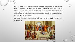 • PARA SÓCRATES, O IMPORTANTE NÃO ERA INVESTIGAR A NATUREZA,
MAS O PRÓPRIO HOMEM. OS SOFISTAS TAMBÉM INVESTIGARAM AS
COISAS HUMANAS. MAS SÓCRATES FOI ALÉM. ELE PERCEBEU QUE ERA
NECESSÁRIO INVESTIGAR A ALMA HUMANA, ISTO É, A CONSCIÊNCIA E
OS VALORES DOS HOMENS.
• ELE PROPÔS UM CAMINHO: O DIÁLOGO E A REFLEXÃO SOBRE OS
CONCEITOS.
 