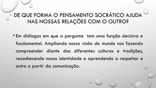 DE QUE FORMA O PENSAMENTO SOCRÁTICO AJUDA
NAS NOSSAS RELAÇÕES COM O OUTRO?
• Em diálogos em que a pergunta tem uma função decisiva e
fundamental. Ampliando nossa visão de mundo nos fazendo
compreender diante das diferentes culturas e tradições,
reconhecendo nossa identidade e aprendendo a respeitar o
outro a partir da comunicação.
 