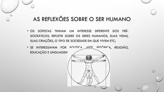 AS REFLEXÕES SOBRE O SER HUMANO
• OS SOFISTAS TINHAM UM INTERESSE DIFERENTE DOS PRÉ-
SOCRÁTICOS: REFLETIR SOBRE OS SERES HUMANOS, SUAS VIDAS,
SUAS CRIAÇÕES, O TIPO DE SOCIEDADE EM QUE VIVEM ETC;
• SE INTERESSAVAM POR POLÍTICA, ARTE, RETÓRICA, RELIGIÃO,
EDUCAÇÃO E LINGUAGEM.
 