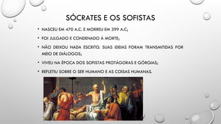 SÓCRATES E OS SOFISTAS
• NASCEU EM 470 A.C. E MORREU EM 399 A.C;
• FOI JULGADO E CONDENADO À MORTE;
• NÃO DEIXOU NADA ESCRITO. SUAS IDEIAS FORAM TRANSMITIDAS POR
MEIO DE DIÁLOGOS;
• VIVEU NA ÉPOCA DOS SOFISTAS PROTÁGORAS E GÓRGIAS;
• REFLETIU SOBRE O SER HUMANO E AS COISAS HUMANAS.
 