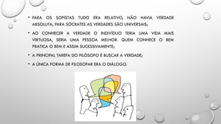 • PARA OS SOFISTAS TUDO ERA RELATIVO, NÃO HAVIA VERDADE
ABSOLUTA, PARA SÓCRATES AS VERDADES SÃO UNIVERSAIS;
• AO CONHECER A VERDADE O INDIVÍDUO TERIA UMA VIDA MAIS
VIRTUOSA, SERIA UMA PESSOA MELHOR. QUEM CONHECE O BEM
PRATICA O BEM E ASSIM SUCESSIVAMENTE;
• A PRINCIPAL TAREFA DO FILÓSOFO É BUSCAR A VERDADE;
• A ÚNICA FORMA DE FILOSOFAR ERA O DIÁLOGO.
 