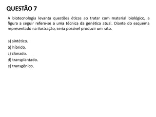 A biotecnologia levanta questões éticas ao tratar com material biológico, a
figura a seguir refere-se a uma técnica da genética atual. Diante do esquema
representado na ilustração, seria possível produzir um rato.
a) sintético.
b) híbrido.
c) clonado.
d) transplantado.
e) transgênico.
QUESTÃO 7
 