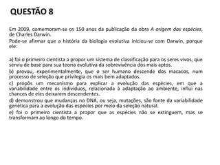 QUESTÃO 8
Em 2009, comemoram-se os 150 anos da publicação da obra A origem das espécies,
de Charles Darwin.
Pode-se afirmar que a história da biologia evolutiva iniciou-se com Darwin, porque
ele:
a) foi o primeiro cientista a propor um sistema de classificação para os seres vivos, que
serviu de base para sua teoria evolutiva da sobrevivência dos mais aptos.
b) provou, experimentalmente, que o ser humano descende dos macacos, num
processo de seleção que privilegia os mais bem adaptados.
c) propôs um mecanismo para explicar a evolução das espécies, em que a
variabilidade entre os indivíduos, relacionada à adaptação ao ambiente, influi nas
chances de eles deixarem descendentes.
d) demonstrou que mudanças no DNA, ou seja, mutações, são fonte da variabilidade
genética para a evolução das espécies por meio da seleção natural.
e) foi o primeiro cientista a propor que as espécies não se extinguem, mas se
transformam ao longo do tempo.
 