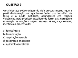 QUESTÃO 9
Uma hipótese sobre origem da vida procura mostrar que a
partir desta reação, os organismos faziam uso do sulfeto de
ferro e o ácido sulfídrico, abundantes em regiões
vulcânicas, para produzir dissulfeto de ferro, gás hidrogênio
e energia. A reação a seguir: FeS +H2S  FeS2 + H2 + ENERGIA,
identifica o processo de:
a) fotossíntese
b) fermentação
c) respiração aeróbia
d) respiração anaeróbia
e) quimiolitoautotrofia
 