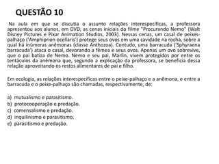 QUESTÃO 10
Na aula em que se discutia o assunto relações interespecíficas, a professora
apresentou aos alunos, em DVD, as cenas iniciais do filme "Procurando Nemo" (Walt
Disney Pictures e Pixar Animation Studios, 2003). Nessas cenas, um casal de peixes-
palhaço ('Amphiprion ocellaris') protege seus ovos em uma cavidade na rocha, sobre a
qual há inúmeras anêmonas (classe Anthozoa). Contudo, uma barracuda ('Sphyraena
barracuda') ataca o casal, devorando a fêmea e seus ovos. Apenas um ovo sobrevive,
que o pai batiza de Nemo. Nemo e seu pai, Marlin, vivem protegidos por entre os
tentáculos da anêmona que, segundo a explicação da professora, se beneficia dessa
relação aproveitando os restos alimentares de pai e filho.
Em ecologia, as relações interespecíficas entre o peixe-palhaço e a anêmona, e entre a
barracuda e o peixe-palhaço são chamadas, respectivamente, de:
a) mutualismo e parasitismo.
b) protocooperação e predação.
c) comensalismo e predação.
d) inquilinismo e parasitismo.
e) parasitismo e predação.
 