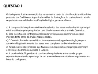 QUESTÃO 1
O cladograma ilustra a evolução dos seres vivos a partir da classificação em Domínios
proposta por Carl Woese. A partir da análise da ilustração e do conhecimento atual a
respeito desse modelo de classificação biológica, pode-se afirmar:
a) A comparação bioquímica do RNA ribossômico dos seres analisados foi o principal
critério utilizado pelo pesquisador para dividir os seres vivos em três Domínios.
b) Essa classificação contradiz conceitos darwinistas ao considerar uma origem
independente entre os grupos representados.
c) O Domínio Bactéria se modificou intensamente ao longo da evolução, o que o
aproxima filogeneticamente dos seres mais complexos do Domínio Eukarya.
d) Relações de endossimbiose que favoreceram reações bioenergéticas ocorreram
entre seres do Domínio Archaea e Eukarya.
e) A proximidade filogenética é considerada equivalente entre os três grupos
representados devido à presença de um ancestral comum a todos os organismos na
base do cladograma.
 